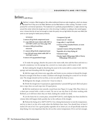 D O U G H N U T S A N D F R I T T E R S
Berliners yield: 40 buns
ABerliner is simply a filled doughnut. But unlike traditional American-style doughnuts, which are always
cooked first if they are to be filled, Berliners can be filled before or after cooking. The latter is more
practical for commercial operations. The trademark of a perfectly prepared Berliner is a light-colored ring
around the center where the dough was not in the oil as long. In addition to adding to the overall appear-
ance, it shows that the oil was hot enough to make the pastry rise up high before the yeast was killed (the
same as oven-spring for baked yeast products).
1. To make the sponge, dissolve the yeast in the warm milk, then add the flour and mix to a
smooth consistency. Let the sponge rise, covered, in a warm place until it starts to fall.
2. Start making the dough by dissolving the yeast in the warm milk in a mixer bowl. Add the
sponge and start kneading with the dough hook.
3. Add the sugar, salt, lemon zest, egg yolks, and butter as you continue to knead the dough.
Knead in enough of the flour to make a medium-soft dough, kneading for a total of 5 to 10 min-
utes. The dough should not be too firm, so do not add all the flour at once.
4. Refrigerate the dough, covered, for 1 hour to relax it.
5. Divide the dough into 4 equal pieces, approximately 1 pound (455 g) each. Roll each piece
into a rope, then cut each rope into 10 equal pieces.
6. Roll the small pieces into smooth, round buns (see Figure 4-2, page 186). Place them on
a sheet pan covered with a cloth or towel. Try not to use any flour at all when working with
Berliners, as it will burn when they are fried, making the outside too dark.
7. Let the buns rise in a warm place, around 80°F (26°C), until slightly less than doubled in
volume (this will happen fairly quickly due to the softness of the dough).
8. Preheat the frying oil to 360°F (183°C). Use a frying thermometer to test the temperature,
and try to time it so the oil is ready when the Berliners have risen. You should have at least 4
inches (10 cm) of oil. Use a good-quality vegetable oil or, better yet, an oil specifically made for
deep frying. It is very important that the oil is at the correct temperature. If it is not hot enough,
252 The Professional Pastry Chef: Fundamentals
S P O N G E
2 ounces (55 g) fresh compressed yeast
11
⁄2 cups (360 ml) warm whole milk (105° to
115°F/40° to 46°C; see Note, page 210)
12 ounces (340 g) bread flour
D O U G H
11
⁄2 ounces (40 g) fresh compressed yeast
1
⁄2 cup (120 ml) warm whole milk (105° to
115°F/40° to 46°C)
4 ounces (115 g) granulated sugar
1 teaspoon (5 g) salt
Grated zest of 1
⁄2 lemon
6 egg yolks (1
⁄2 cup/120 ml)
6 ounces (170 g) unsalted butter, at room
temperature
1 pound 2 ounces (510 g) bread flour
Vegetable oil or deep-frying oil
Cinnamon sugar
Chunky Apple Filling (page 840) or Cherry
Filling (page 838), pureed
 