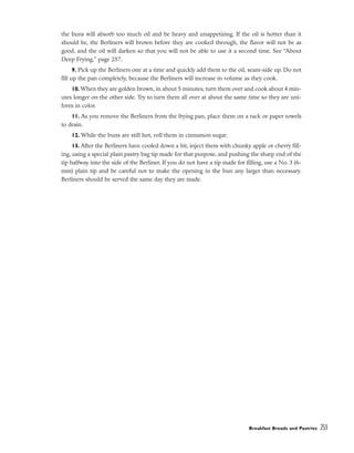 the buns will absorb too much oil and be heavy and unappetizing. If the oil is hotter than it
should be, the Berliners will brown before they are cooked through, the flavor will not be as
good, and the oil will darken so that you will not be able to use it a second time. See “About
Deep Frying,” page 257.
9. Pick up the Berliners one at a time and quickly add them to the oil, seam-side up. Do not
fill up the pan completely, because the Berliners will increase in volume as they cook.
10. When they are golden brown, in about 5 minutes, turn them over and cook about 4 min-
utes longer on the other side. Try to turn them all over at about the same time so they are uni-
form in color.
11. As you remove the Berliners from the frying pan, place them on a rack or paper towels
to drain.
12. While the buns are still hot, roll them in cinnamon sugar.
13. After the Berliners have cooled down a bit, inject them with chunky apple or cherry fill-
ing, using a special plain pastry bag tip made for that purpose, and pushing the sharp end of the
tip halfway into the side of the Berliner. If you do not have a tip made for filling, use a No. 3 (6-
mm) plain tip and be careful not to make the opening in the bun any larger than necessary.
Berliners should be served the same day they are made.
Breakfast Breads and Pastries 253
 