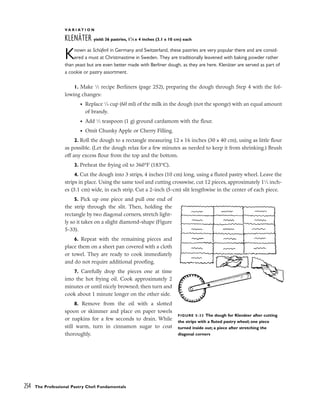 V A R I A T I O N
KLENÄTER yield: 36 pastries, 11
⁄4 x 4 inches (3.1 x 10 cm) each
Known as Schüferli in Germany and Switzerland, these pastries are very popular there and are consid-
ered a must at Christmastime in Sweden. They are traditionally leavened with baking powder rather
than yeast but are even better made with Berliner dough, as they are here. Klenäter are served as part of
a cookie or pastry assortment.
1. Make 1
⁄2 recipe Berliners (page 252), preparing the dough through Step 4 with the fol-
lowing changes:
• Replace 1
⁄4 cup (60 ml) of the milk in the dough (not the sponge) with an equal amount
of brandy.
• Add 1
⁄2 teaspoon (1 g) ground cardamom with the flour.
• Omit Chunky Apple or Cherry Filling.
2. Roll the dough to a rectangle measuring 12 x 16 inches (30 x 40 cm), using as little flour
as possible. (Let the dough relax for a few minutes as needed to keep it from shrinking.) Brush
off any excess flour from the top and the bottom.
3. Preheat the frying oil to 360°F (183°C).
4. Cut the dough into 3 strips, 4 inches (10 cm) long, using a fluted pastry wheel. Leave the
strips in place. Using the same tool and cutting crosswise, cut 12 pieces, approximately 11
⁄4 inch-
es (3.1 cm) wide, in each strip. Cut a 2-inch (5-cm) slit lengthwise in the center of each piece.
5. Pick up one piece and pull one end of
the strip through the slit. Then, holding the
rectangle by two diagonal corners, stretch light-
ly so it takes on a slight diamond-shape (Figure
5-33).
6. Repeat with the remaining pieces and
place them on a sheet pan covered with a cloth
or towel. They are ready to cook immediately
and do not require additional proofing.
7. Carefully drop the pieces one at time
into the hot frying oil. Cook approximately 2
minutes or until nicely browned; then turn and
cook about 1 minute longer on the other side.
8. Remove from the oil with a slotted
spoon or skimmer and place on paper towels
or napkins for a few seconds to drain. While
still warm, turn in cinnamon sugar to coat
thoroughly.
254 The Professional Pastry Chef: Fundamentals
FIGURE 5-33 The dough for Klenäter after cutting
the strips with a fluted pastry wheel; one piece
turned inside out; a piece after stretching the
diagonal corners
 