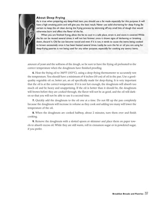 amount of yeast and the softness of the dough, so be sure to have the frying oil preheated to the
correct temperature when the doughnuts have finished proofing.
6. Heat the frying oil to 360°F (183°C), using a deep-frying thermometer to accurately test
the temperature. You should have a minimum of 4 inches (10 cm) of oil in the pan. Use a good-
quality vegetable oil or, better yet, an oil specifically made for deep-frying. It is very important
that the oil is at the correct temperature. If it is not hot enough, the doughnuts will absorb too
much oil and be heavy and unappetizing. If the oil is hotter than it should be, the doughnuts
will brown before they are cooked through, the flavor will not be as good, and the oil will dark-
en so that you will not be able to use it a second time.
7. Quickly add the doughnuts to the oil one at a time. Do not fill up the pan completely
because the doughnuts will increase in volume as they cook and adding too many will lower the
temperature of the oil.
8. When the doughnuts are cooked halfway, about 2 minutes, turn them over and finish
cooking.
9. Remove the doughnuts with a slotted spoon or skimmer and place them on paper tow-
els to absorb excess oil. While they are still warm, roll in cinnamon sugar or in powdered sugar,
if you prefer.
Breakfast Breads and Pastries 257
About Deep Frying
As is true when preparing any deep-fried item, you should use a fat made especially for this purpose. It will
have a high smoking point and will give you the best result. Never use solid shortening for deep frying. Be
certain to keep the oil clean during the frying process by skimming off any small bits of dough that would
otherwise burn and affect the flavor of the fat.
When you are finished frying, allow the fat to cool in a safe place, strain it, and store it covered.While
the fat can be reused several times, it will not last forever; once it shows signs of darkening or breaking
down, discard it. Old fat can become rancid and even if it is not, it tends to cause the items being cooked
to brown excessively once it has been heated several times. Lastly, be sure the fat or oil you are using for
deep-frying pastries is not being used for any other purpose, especially for cooking any savory items.
 