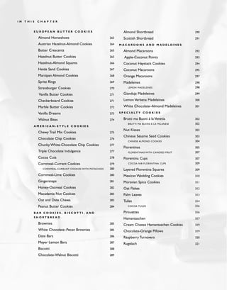 E U R O P E A N B U T T E R C O O K I E S
Almond Horseshoes 263
Austrian Hazelnut-Almond Cookies 264
Butter Crescents 265
Hazelnut Butter Cookies 265
Hazelnut-Almond Squares 266
Heide Sand Cookies 267
Marzipan Almond Cookies 268
Spritz Rings 269
Strassburger Cookies 270
Vanilla Butter Cookies 271
Checkerboard Cookies 271
Marble Butter Cookies 272
Vanilla Dreams 273
Walnut Bites 274
A M E R I C A N - S T Y L E C O O K I E S
Chewy Trail Mix Cookies 275
Chocolate Chip Cookies 276
Chunky White-Chocolate Chip Cookies 277
Triple Chocolate Indulgence 277
Cocoa Cuts 278
Cornmeal-Currant Cookies 279
CORNMEAL-CURRANT COOKIES WITH PISTACHIOS 280
Cornmeal-Lime Cookies 280
Gingersnaps 281
Honey-Oatmeal Cookies 282
Macadamia Nut Cookies 283
Oat and Date Chews 283
Peanut Butter Cookies 284
B A R C O O K I E S , B I S C O T T I , A N D
S H O R T B R E A D
Brownies 285
White Chocolate–Pecan Brownies 285
Date Bars 286
Meyer Lemon Bars 287
Biscotti 288
Chocolate-Walnut Biscotti 289
Almond Shortbread 290
Scottish Shortbread 291
M A C A R O O N S A N D M A D E L E I N E S
Almond Macaroons 292
Apple-Coconut Points 293
Coconut Haystack Cookies 294
Coconut Macaroons 295
Orange Macaroons 297
Madeleines 298
LEMON MADELEINES 298
Gianduja Madeleines 299
Lemon Verbena Madeleines 300
White Chocolate–Almond Madeleines 301
S P E C I A LT Y C O O K I E S
Brutti ma Buoni à la Venetia 302
BRUTTI MA BUONI A LA MILANESE 302
Nut Kisses 303
Chinese Sesame Seed Cookies 303
CHINESE ALMOND COOKIES 304
Florentinas 305
FLORENTINAS WITH CANDIED FRUIT 307
Florentina Cups 307
COCOA NIB FLORENTINA CUPS 309
Layered Florentina Squares 309
Mexican Wedding Cookies 310
Moravian Spice Cookies 311
Oat Flakes 312
Palm Leaves 313
Tuiles 314
COCOA TUILES 316
Pirouettes 316
Hamantaschen 317
Cream Cheese Hamantaschen Cookies 319
Chocolate-Orange Pillows 319
Raspberry Turnovers 320
Rugelach 321
I N T H I S C H A P T E R
 