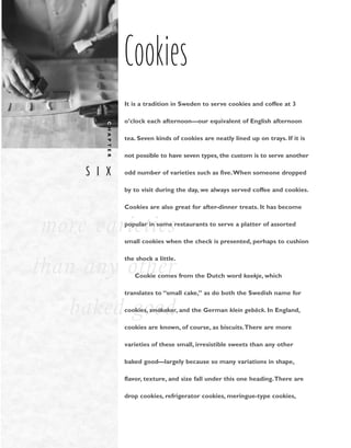 S I X
C
H
A
P
T
E
R
more varieties
than any other
baked good
Cookies
It is a tradition in Sweden to serve cookies and coffee at 3
o’clock each afternoon––our equivalent of English afternoon
tea. Seven kinds of cookies are neatly lined up on trays. If it is
not possible to have seven types, the custom is to serve another
odd number of varieties such as five.When someone dropped
by to visit during the day, we always served coffee and cookies.
Cookies are also great for after-dinner treats. It has become
popular in some restaurants to serve a platter of assorted
small cookies when the check is presented, perhaps to cushion
the shock a little.
Cookie comes from the Dutch word koekje, which
translates to “small cake,” as do both the Swedish name for
cookies, smȧkakor, and the German klein gebäck. In England,
cookies are known, of course, as biscuits.There are more
varieties of these small, irresistible sweets than any other
baked good––largely because so many variations in shape,
flavor, texture, and size fall under this one heading.There are
drop cookies, refrigerator cookies, meringue-type cookies,
 