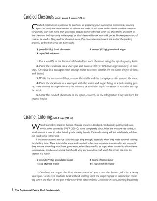 Candied Chestnuts yield: 1 pound 4 ounces (570 g)
Candied chestnuts are expensive to purchase, so preparing your own can be economical, assuming
you can justify the labor needed to remove the shells. If you want perfect whole candied chestnuts
for garnish, start with more than you need, because some will break when you shell them; and don’t let
the chestnuts boil vigorously in the syrup, or all of them will break into small pieces. Broken pieces can, of
course, be used in fillings and for chestnut puree. Pay close attention toward the end of the cooking
process, as the thick syrup can burn easily.
1. Cut a small X in the flat side of the shell on each chestnut, using the tip of a paring knife.
2. Place the chestnuts on a sheet pan and roast at 375° (190°C) for approximately 15 min-
utes. (Or place in a saucepan with enough water to cover, simmer for the same length of time,
and drain.)
3. While the nuts are still hot, remove the shells and the dark papery skin around the meat.
4. Place the chestnuts in a saucepan with the water and sugar. Bring to a boil, stirring gen-
tly, then simmer for approximately 45 minutes, or until the liquid has reduced to a thick syrup.
Let cool.
5. Store the candied chestnuts in the syrup, covered, in the refrigerator. They will keep for
several weeks.
Caramel Coloring yield: 3 cups (720 ml)
When I learned my trade in Europe, this was known as blackjack. It is basically just burned sugar,
which, when cooked to 392°F (200°C), turns completely black. Once the mixture has cooled, a
small amount is used to color baked goods, mainly breads. Caramel coloring will last indefinitely and does
not need to be refrigerated.
I find many students do not cook the sugar long enough, especially when they make caramel coloring
for the first time. There is probably some guilt involved in burning something intentionally, and no doubt
they assume something must have gone wrong when they smell it, as sugar, when cooked to this extreme
temperature, produces an aroma that should bring any executive chef worth his or her title into the
kitchen in a hurry!
1. Combine the sugar, the first measurement of water, and the lemon juice in a heavy
saucepan. Cook over medium heat without stirring until the sugar begins to caramelize, brush-
ing down the sides of the pan with water from time to time. Continue to cook, stirring frequently
8 The Professional Pastry Chef: Fundamentals
1 pound (455 g) fresh chestnuts
4 cups (960 ml) water
8 ounces (225 g) granulated sugar
2 pounds (910 g) granulated sugar
1
⁄2 cup (120 ml) water
4 drops of lemon juice
11
⁄2 cups (360 ml) water
 