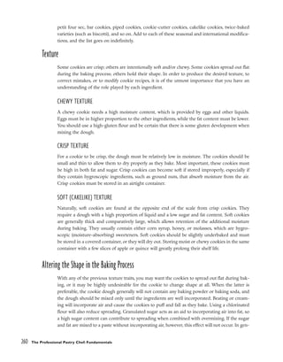 petit four sec, bar cookies, piped cookies, cookie-cutter cookies, cakelike cookies, twice-baked
varieties (such as biscotti), and so on. Add to each of these seasonal and international modifica-
tions, and the list goes on indefinitely.
Texture
Some cookies are crisp; others are intentionally soft and/or chewy. Some cookies spread out flat
during the baking process; others hold their shape. In order to produce the desired texture, to
correct mistakes, or to modify cookie recipes, it is of the utmost importance that you have an
understanding of the role played by each ingredient.
CHEWY TEXTURE
A chewy cookie needs a high moisture content, which is provided by eggs and other liquids.
Eggs must be in higher proportion to the other ingredients, while the fat content must be lower.
You should use a high-gluten flour and be certain that there is some gluten development when
mixing the dough.
CRISP TEXTURE
For a cookie to be crisp, the dough must be relatively low in moisture. The cookies should be
small and thin to allow them to dry properly as they bake. Most important, these cookies must
be high in both fat and sugar. Crisp cookies can become soft if stored improperly, especially if
they contain hygroscopic ingredients, such as ground nuts, that absorb moisture from the air.
Crisp cookies must be stored in an airtight container.
SOFT (CAKELIKE) TEXTURE
Naturally, soft cookies are found at the opposite end of the scale from crisp cookies. They
require a dough with a high proportion of liquid and a low sugar and fat content. Soft cookies
are generally thick and comparatively large, which allows retention of the additional moisture
during baking. They usually contain either corn syrup, honey, or molasses, which are hygro-
scopic (moisture-absorbing) sweeteners. Soft cookies should be slightly underbaked and must
be stored in a covered container, or they will dry out. Storing moist or chewy cookies in the same
container with a few slices of apple or quince will greatly prolong their shelf life.
Altering the Shape in the Baking Process
With any of the previous texture traits, you may want the cookies to spread out flat during bak-
ing, or it may be highly undesirable for the cookie to change shape at all. When the latter is
preferable, the cookie dough generally will not contain any baking powder or baking soda, and
the dough should be mixed only until the ingredients are well incorporated. Beating or cream-
ing will incorporate air and cause the cookies to puff and fall as they bake. Using a chlorinated
flour will also reduce spreading. Granulated sugar acts as an aid to incorporating air into fat, so
a high sugar content can contribute to spreading when combined with overmixing. If the sugar
and fat are mixed to a paste without incorporating air, however, this effect will not occur. In gen-
260 The Professional Pastry Chef: Fundamentals
 