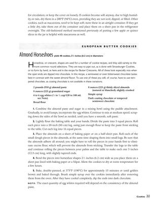 Cookies 263
for circulation; or keep the cover on loosely. If cookies become soft anyway, due to high humid-
ity or rain, dry them in a 200°F (94°C) oven, providing they are not iced, dipped, or filled. Other
cookies, such as macaroons, need to be kept soft; store these in an airtight container. If they get
a little dry, take them out of the container and place them on a sheet pan in the refrigerator
overnight. The old-fashioned method mentioned previously of putting a few apple or quince
slices in the jar is helpful with macaroons as well.
E U R O P E A N B U T T E R C O O K I E S
Almond Horseshoes yield: 48 cookies, 21
/2 inches (6.2 cm) in diameters
Horseshoe, or crescent, shapes are used for a number of cookie recipes, and they add variety to the
more common round selections. They are easy to pipe out, as is done with Strassburger Cookies,
or to form by hand, as here and in the recipe for Butter Crescents. All of these look especially nice when
the open ends are dipped into chocolate. In this recipe, a semisweet or even bittersweet chocolate tastes
best in contrast with the sweet almond flavor. To use one of these you will, of course, have to use tem-
pered chocolate, as coating chocolate is not available in these variations.
1. Combine the almond paste and sugar in a mixing bowl using the paddle attachment.
Gradually, to avoid lumps, incorporate the egg whites. Continue to mix at medium speed, scrap-
ing down the sides of the bowl as needed, until you have a smooth, soft paste.
2. Lightly flour the baking table and your hands. Divide the paste into 3 equal pieces. Roll
each piece into a 20-inch (50-cm) log, using just enough flour to keep the paste from sticking
to the table. Cut each log into 16 equal pieces.
3. Place the almonds on a sheet of baking paper or on a half-sheet pan. Roll each of the
small dough pieces in the almonds, at the same time shaping them into small logs. Be sure that
the almonds adhere all around; you might have to roll the pieces in your hands first to elimi-
nate excess flour, which will prevent the almonds from sticking. Transfer the logs to the table
and continue rolling the pieces between your palms and the table to make each one 5 inches
(12.5 cm) long, with slightly tapered ends.
4. Bend the pieces into horseshoe shapes 21
⁄2 inches (6.2 cm) wide as you place them on a
sheet pan lined with baking paper or a Silpat. Allow the cookies to dry at room temperature for
a few hours.
5. Bake, double-panned, at 375°F (190°C) for approximately 15 minutes or until golden
brown and baked through. Brush simple syrup over the cookies immediately after removing
them from the oven. After they have cooled completely, dip the ends into dark chocolate.
N O T E : The exact quantity of egg whites required will depend on the consistency of the almond
paste.
2 pounds (910 g) almond paste
8 ounces (225 g) granulated sugar
4 to 6 egg whites (1
⁄2 to 3
⁄4 cup/120 to 180 ml;
see Note)
Bread flour
8 ounces (225 g) thinly sliced almonds
(natural or blanched), slightly crushed
Simple syrup
Dark coating chocolate or tempered
semisweet chocolate
 
