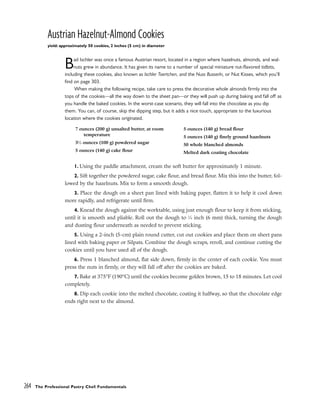 Austrian Hazelnut-Almond Cookies
yield: approximately 50 cookies, 2 inches (5 cm) in diameter
Bad Ischler was once a famous Austrian resort, located in a region where hazelnuts, almonds, and wal-
nuts grew in abundance. It has given its name to a number of special miniature nut-flavored tidbits,
including these cookies, also known as Ischler Toertchen, and the Nuss Busserln, or Nut Kisses, which you’ll
find on page 303.
When making the following recipe, take care to press the decorative whole almonds firmly into the
tops of the cookies––all the way down to the sheet pan––or they will push up during baking and fall off as
you handle the baked cookies. In the worst-case scenario, they will fall into the chocolate as you dip
them. You can, of course, skip the dipping step, but it adds a nice touch, appropriate to the luxurious
location where the cookies originated.
1. Using the paddle attachment, cream the soft butter for approximately 1 minute.
2. Sift together the powdered sugar, cake flour, and bread flour. Mix this into the butter, fol-
lowed by the hazelnuts. Mix to form a smooth dough.
3. Place the dough on a sheet pan lined with baking paper, flatten it to help it cool down
more rapidly, and refrigerate until firm.
4. Knead the dough against the worktable, using just enough flour to keep it from sticking,
until it is smooth and pliable. Roll out the dough to 1
⁄4 inch (6 mm) thick, turning the dough
and dusting flour underneath as needed to prevent sticking.
5. Using a 2-inch (5-cm) plain round cutter, cut out cookies and place them on sheet pans
lined with baking paper or Silpats. Combine the dough scraps, reroll, and continue cutting the
cookies until you have used all of the dough.
6. Press 1 blanched almond, flat side down, firmly in the center of each cookie. You must
press the nuts in firmly, or they will fall off after the cookies are baked.
7. Bake at 375°F (190°C) until the cookies become golden brown, 15 to 18 minutes. Let cool
completely.
8. Dip each cookie into the melted chocolate, coating it halfway, so that the chocolate edge
ends right next to the almond.
264 The Professional Pastry Chef: Fundamentals
7 ounces (200 g) unsalted butter, at room
temperature
31
⁄2 ounces (100 g) powdered sugar
5 ounces (140 g) cake flour
5 ounces (140 g) bread flour
5 ounces (140 g) finely ground hazelnuts
50 whole blanched almonds
Melted dark coating chocolate
 