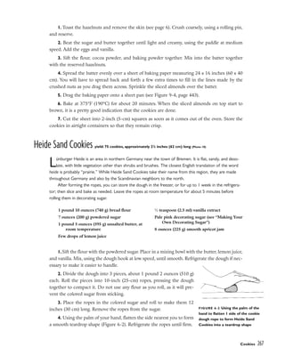 1. Toast the hazelnuts and remove the skin (see page 6). Crush coarsely, using a rolling pin,
and reserve.
2. Beat the sugar and butter together until light and creamy, using the paddle at medium
speed. Add the eggs and vanilla.
3. Sift the flour, cocoa powder, and baking powder together. Mix into the batter together
with the reserved hazelnuts.
4. Spread the batter evenly over a sheet of baking paper measuring 24 x 16 inches (60 x 40
cm). You will have to spread back and forth a few extra times to fill in the lines made by the
crushed nuts as you drag them across. Sprinkle the sliced almonds over the batter.
5. Drag the baking paper onto a sheet pan (see Figure 9-4, page 443).
6. Bake at 375°F (190°C) for about 20 minutes. When the sliced almonds on top start to
brown, it is a pretty good indication that the cookies are done.
7. Cut the sheet into 2-inch (5-cm) squares as soon as it comes out of the oven. Store the
cookies in airtight containers so that they remain crisp.
Heide Sand Cookies yield: 75 cookies, approximately 21
/2 inches (62 cm) long (Photo 18)
Lünburger Heide is an area in northern Germany near the town of Bremen. It is flat, sandy, and deso-
late, with little vegetation other than shrubs and brushes. The closest English translation of the word
heide is probably “prairie.” While Heide Sand Cookies take their name from this region, they are made
throughout Germany and also by the Scandinavian neighbors to the north.
After forming the ropes, you can store the dough in the freezer, or for up to 1 week in the refrigera-
tor; then slice and bake as needed. Leave the ropes at room temperature for about 5 minutes before
rolling them in decorating sugar.
1.Sift the flour with the powdered sugar. Place in a mixing bowl with the butter, lemon juice,
and vanilla. Mix, using the dough hook at low speed, until smooth. Refrigerate the dough if nec-
essary to make it easier to handle.
2. Divide the dough into 3 pieces, about 1 pound 2 ounces (510 g)
each. Roll the pieces into 10-inch (25-cm) ropes, pressing the dough
together to compact it. Do not use any flour as you roll, as it will pre-
vent the colored sugar from sticking.
3. Place the ropes in the colored sugar and roll to make them 12
inches (30 cm) long. Remove the ropes from the sugar.
4. Using the palm of your hand, flatten the side nearest you to form
a smooth teardrop shape (Figure 6-2). Refrigerate the ropes until firm.
Cookies 267
1 pound 10 ounces (740 g) bread flour
7 ounces (200 g) powdered sugar
1 pound 5 ounces (595 g) unsalted butter, at
room temperature
Few drops of lemon juice
1
⁄2 teaspoon (2.5 ml) vanilla extract
Pale pink decorating sugar (see “Making Your
Own Decorating Sugar”)
8 ounces (225 g) smooth apricot jam
FIGURE 6-2 Using the palm of the
hand to flatten 1 side of the cookie
dough rope to form Heide Sand
Cookies into a teardrop shape
 