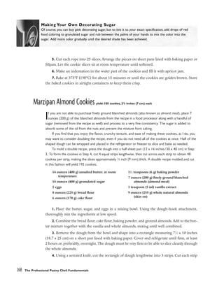 5. Cut each rope into 25 slices. Arrange the pieces on sheet pans lined with baking paper or
Silpats. Let the cookie slices sit at room temperature until softened.
6. Make an indentation in the wider part of the cookies and fill it with apricot jam.
7. Bake at 375°F (190°C) for about 15 minutes or until the cookies are golden brown. Store
the baked cookies in airtight containers to keep them crisp.
Marzipan Almond Cookies yield: 105 cookies, 23
/4 inches (7 cm) each
If you are not able to purchase finely ground blanched almonds (also known as almond meal), place 7
ounces (200 g) of the blanched almonds from the recipe in a food processor along with a handful of
sugar (removed from the recipe as well) and process to a very fine consistency. The sugar is added to
absorb some of the oil from the nuts and prevent the mixture from caking.
If you find that you enjoy the flavor, crunchy texture, and ease of making these cookies, as I do, you
may want to consider doubling the recipe, even if you do not need all of the cookies at once. Half of the
shaped dough can be wrapped and placed in the refrigerator or freezer to slice and bake as needed.
To mold a double recipe, press the dough into a half-sheet pan (12 x 16 inches/30 x 40 cm) in Step
3. To form the cookies in Step 4, cut 4 equal strips lengthwise, then cut across each strip to obtain 48
cookies per strip, making the slices approximately 3
⁄8 inch (9 mm) thick. A double recipe molded and cut
in this fashion will yield 192 cookies.
1. Place the butter, sugar, and eggs in a mixing bowl. Using the dough-hook attachment,
thoroughly mix the ingredients at low speed.
2. Combine the bread flour, cake flour, baking powder, and ground almonds. Add to the but-
ter mixture together with the vanilla and whole almonds, mixing until well combined.
3. Remove the dough from the bowl and shape into a rectangle measuring 71
⁄2 x 10 inches
(18.7 x 25 cm) on a sheet pan lined with baking paper. Cover and refrigerate until firm, at least
2 hours or, preferably, overnight. The dough must be very firm to be able to slice cleanly through
the whole almonds.
4. Using a serrated knife, cut the rectangle of dough lengthwise into 3 strips. Cut each strip
268 The Professional Pastry Chef: Fundamentals
Making Your Own Decorating Sugar
Of course, you can buy pink decorating sugar, but to tint it to your exact specification, add drops of red
food coloring to granulated sugar and rub between the palms of your hands to mix the color into the
sugar. Add more color gradually until the desired shade has been achieved.
14 ounces (400 g) unsalted butter, at room
temperature
14 ounces (400 g) granulated sugar
2 eggs
8 ounces (225 g) bread flour
6 ounces (170 g) cake flour
11
⁄2 teaspoons (6 g) baking powder
7 ounces (200 g) finely ground blanched
almonds (almond meal)
1 teaspoon (5 ml) vanilla extract
9 ounces (255 g) whole natural almonds
(skin on)
 