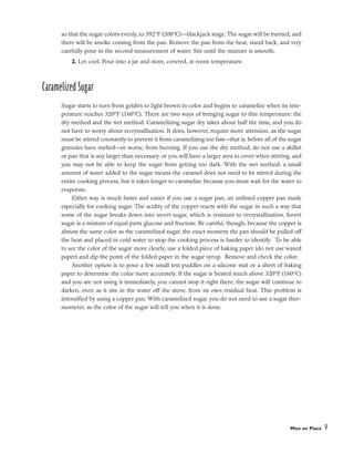 so that the sugar colors evenly, to 392°F (200°C)––blackjack stage. The sugar will be burned, and
there will be smoke coming from the pan. Remove the pan from the heat, stand back, and very
carefully pour in the second measurement of water. Stir until the mixture is smooth.
2. Let cool. Pour into a jar and store, covered, at room temperature.
Caramelized Sugar
Sugar starts to turn from golden to light brown in color and begins to caramelize when its tem-
perature reaches 320°F (160°C). There are two ways of bringing sugar to this temperature: the
dry method and the wet method. Caramelizing sugar dry takes about half the time, and you do
not have to worry about recrystallization. It does, however, require more attention, as the sugar
must be stirred constantly to prevent it from caramelizing too fast––that is, before all of the sugar
granules have melted––or worse, from burning. If you use the dry method, do not use a skillet
or pan that is any larger than necessary, or you will have a larger area to cover when stirring, and
you may not be able to keep the sugar from getting too dark. With the wet method, a small
amount of water added to the sugar means the caramel does not need to be stirred during the
entire cooking process, but it takes longer to caramelize because you must wait for the water to
evaporate.
Either way is much faster and easier if you use a sugar pan, an unlined copper pan made
especially for cooking sugar. The acidity of the copper reacts with the sugar in such a way that
some of the sugar breaks down into invert sugar, which is resistant to recrystallization. Invert
sugar is a mixture of equal parts glucose and fructose. Be careful, though; because the copper is
almost the same color as the caramelized sugar, the exact moment the pan should be pulled off
the heat and placed in cold water to stop the cooking process is harder to identify. To be able
to see the color of the sugar more clearly, use a folded piece of baking paper (do not use waxed
paper) and dip the point of the folded paper in the sugar syrup. Remove and check the color.
Another option is to pour a few small test puddles on a silicone mat or a sheet of baking
paper to determine the color more accurately. If the sugar is heated much above 320°F (160°C)
and you are not using it immediately, you cannot stop it right there; the sugar will continue to
darken, even as it sits in the water off the stove, from its own residual heat. This problem is
intensified by using a copper pan. With caramelized sugar, you do not need to use a sugar ther-
mometer, as the color of the sugar will tell you when it is done.
Mise en Place 9
 