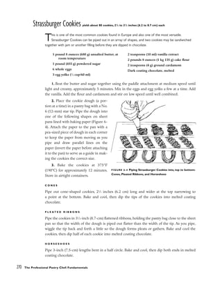 Strassburger Cookies yield: about 80 cookies, 21
/2 to 31
/2 inches (6.2 to 8.7 cm) each
This is one of the most common cookies found in Europe and also one of the most versatile.
Strassburger Cookies can be piped out in an array of shapes, and two cookies may be sandwiched
together with jam or another filling before they are dipped in chocolate.
1. Beat the butter and sugar together using the paddle attachment at medium speed until
light and creamy, approximately 5 minutes. Mix in the eggs and egg yolks a few at a time. Add
the vanilla. Add the flour and cardamom and stir on low speed until well combined.
2. Place the cookie dough (a por-
tion at a time) in a pastry bag with a No.
6 (12-mm) star tip. Pipe the dough into
one of the following shapes on sheet
pans lined with baking paper (Figure 6-
4). Attach the paper to the pan with a
pea-sized piece of dough in each corner
to keep the paper from moving as you
pipe and draw parallel lines on the
paper (invert the paper before attaching
it to the pan) to serve as a guide in mak-
ing the cookies the correct size.
3. Bake the cookies at 375°F
(190°C) for approximately 12 minutes.
Store in airtight containers.
C O N E S
Pipe out cone-shaped cookies, 21
⁄2 inches (6.2 cm) long and wider at the top narrowing to
a point at the bottom. Bake and cool, then dip the tips of the cookies into melted coating
chocolate.
P L E A T E D R I B B O N S
Pipe the cookies in 31
⁄2-inch (8.7-cm) flattened ribbons, holding the pastry bag close to the sheet
pan so that the width of the dough is piped out flatter than the width of the tip. As you pipe,
wiggle the tip back and forth a little so the dough forms pleats or gathers. Bake and cool the
cookies, then dip half of each cookie into melted coating chocolate.
H O R S E S H O E S
Pipe 3-inch (7.5-cm) lengths bent in a half circle. Bake and cool, then dip both ends in melted
coating chocolate.
270 The Professional Pastry Chef: Fundamentals
1 pound 8 ounces (680 g) unsalted butter, at
room temperature
1 pound (455 g) powdered sugar
6 whole eggs
3 egg yolks (1
⁄4 cup/60 ml)
2 teaspoons (10 ml) vanilla extract
2 pounds 8 ounces (1 kg 135 g) cake flour
2 teaspoons (4 g) ground cardamom
Dark coating chocolate, melted
FIGURE 6-4 Piping Strassburger Cookies into, top to bottom:
Cones, Pleated Ribbons, and Horseshoes
 