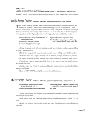 V A R I A T I O N
COCOA STRASSBURGER COOKIES yield: about 80 cookies, 21
/2 to 31
/2 inches (6.2 to 8.7 cm) each
Replace 2 ounces (55 g) cake flour with an equal amount of sifted unsweetened cocoa powder.
Vanilla Butter Cookies yield: about 100 cookies, approximately 2 inches (5 cm) in diameter
These are also known as Brysselkex in the Scandinavian countries, sablès in some parts of Europe, and
Dutch biscuits in others. It reminds me of the Swedish saying “kärt barn har många namn,” which
means “a loved child has many names.” Many varieties of cookies can be made from this one basic dough;
the most common are vanilla, marble, and checkerboard. Like most cookies that are divided into pieces
from ropes, these can be refrigerated or frozen, well wrapped, then sliced and baked as needed.
1. Using the dough hook at low to medium speed, mix the butter, vanilla, sugar, and flour
to make a smooth dough.
2. Divide the dough into 3 equal pieces, 1 pound 8 ounces (680 g) each. Chill if needed.
3. Roll each piece into a rope 2 inches (5 cm) in diameter, using as little flour as possible.
4. If needed, brush excess flour from the ropes, then roll them in the tinted sugar to coat.
5. Transfer the ropes to a sheet pan. Roll them so they are even and just slightly thinner.
Refrigerate until firm.
6. Cut the ropes into 1
⁄4-inch (6-mm) slices. Place the cookies on sheet pans lined with bak-
ing paper or Silpats.
7. Bake at 375°F (190°C) until golden brown, about 15 minutes.
Checkerboard Cookies yield: about 150 cookies, approximately 13
/4 inches (4.5 cm) square (Photo 18)
1. Divide the dough in half. Mix the cocoa powder into one half. Chill the dough until it is
firm enough to work with.
2. Roll out the plain and chocolate doughs into rectangles of equal size, 5
⁄8 inch (1.5 cm)
thick.
3. Brush egg wash on the chocolate dough and place the plain dough on top. Refrigerate
until firm.
Cookies 271
1 pound 11 ounces (765 g) unsalted butter, at
room temperature
1 teaspoon (5 ml) vanilla extract
10 ounces (285 g) powdered sugar
2 pounds 3 ounces (1 kg) bread flour
Pale Pink Decorating Sugar (see “Making
Your Own Decorating Sugar,” page 268)
1 recipe Vanilla Butter Cookies (above),
prepared through Step 1
1 ounce (30 g) unsweetened cocoa powder
2 pounds 10 ounces (1 kg 195 g) Short Dough
(page 67) or Cocoa Short Dough (page 68)
Egg wash
 