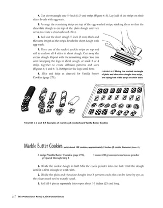 4. Cut the rectangle into 5
⁄8-inch (1.5-cm) strips (Figure 6-5). Lay half of the strips on their
sides; brush with egg wash.
5. Arrange the remaining strips on top of the egg-washed strips, stacking them so that the
chocolate dough is on top of the plain dough and vice
versa, to create a checkerboard effect.
6. Roll out the short dough 1
⁄8 inch (3 mm) thick and
the same length as the strips. Brush the short dough with
egg wash.
7. Place one of the stacked cookie strips on top and
roll to enclose all 4 sides in short dough. Cut away the
excess dough. Repeat with the remaining strips. You can
omit wrapping the logs in short dough, or stack 3 or 4
strips together to create different patterns and sizes
(Figures 6-6 and 6-7). Refrigerate the logs until firm.
8. Slice and bake as directed for Vanilla Butter
Cookies (page 271).
Marble Butter Cookies yield: about 100 cookies, approximately 2 inches (5 cm) in diameter (Photo 17)
1. Divide the cookie dough in half. Mix the cocoa powder into one half. Chill the dough
until it is firm enough to work with.
2. Divide the plain and chocolate doughs into 3 portions each; this can be done by eye, as
the pieces need not be exactly equal.
3. Roll all 6 pieces separately into ropes about 10 inches (25 cm) long.
272 The Professional Pastry Chef: Fundamentals
FIGURE 6-5 Slicing the stacked rectangle
of plain and chocolate doughs into strips,
and laying half of the strips on their sides
FIGURES 6-6 and 6-7 Examples of marble and checkerboard Vanilla Butter Cookies
1 recipe Vanilla Butter Cookies (page 271),
prepared through Step 1
1 ounce (30 g) unsweetened cocoa powder
 