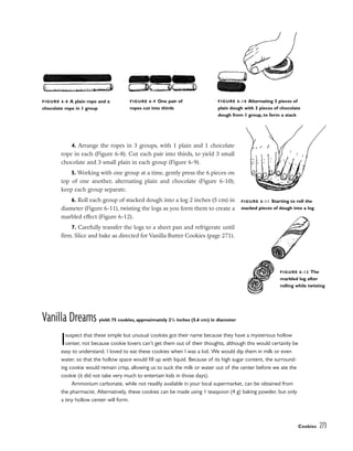 4. Arrange the ropes in 3 groups, with 1 plain and 1 chocolate
rope in each (Figure 6-8). Cut each pair into thirds, to yield 3 small
chocolate and 3 small plain in each group (Figure 6-9).
5. Working with one group at a time, gently press the 6 pieces on
top of one another, alternating plain and chocolate (Figure 6-10);
keep each group separate.
6. Roll each group of stacked dough into a log 2 inches (5 cm) in
diameter (Figure 6-11), twisting the logs as you form them to create a
marbled effect (Figure 6-12).
7. Carefully transfer the logs to a sheet pan and refrigerate until
firm. Slice and bake as directed for Vanilla Butter Cookies (page 271).
Vanilla Dreams yield: 75 cookies, approximately 21
/4 inches (5.6 cm) in diameter
Isuspect that these simple but unusual cookies got their name because they have a mysterious hollow
center, not because cookie lovers can’t get them out of their thoughts, although this would certainly be
easy to understand. I loved to eat these cookies when I was a kid. We would dip them in milk or even
water, so that the hollow space would fill up with liquid. Because of its high sugar content, the surround-
ing cookie would remain crisp, allowing us to suck the milk or water out of the center before we ate the
cookie (it did not take very much to entertain kids in those days).
Ammonium carbonate, while not readily available in your local supermarket, can be obtained from
the pharmacist. Alternatively, these cookies can be made using 1 teaspoon (4 g) baking powder, but only
a tiny hollow center will form.
Cookies 273
FIGURE 6-8 A plain rope and a
chocolate rope in 1 group
FIGURE 6-9 One pair of
ropes cut into thirds
FIGURE 6-10 Alternating 3 pieces of
plain dough with 3 pieces of chocolate
dough from 1 group, to form a stack
FIGURE 6-11 Starting to roll the
stacked pieces of dough into a log
FIGURE 6-12 The
marbled log after
rolling while twisting
 