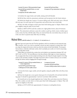 1. Combine the sugar, butter, and vanilla, mixing until well blended.
2. Sift the flour with the ammonium carbonate and incorporate into the butter mixture.
3. Divide the dough into 3 pieces, 19 ounces (540 g) each. Roll each piece into a 20-inch
(50-cm) rope. Cut each rope into 25 equal slices and roll the slices into round balls.
4. Place the balls of dough on sheet pans lined with baking paper or Silpats. Flatten each
piece slightly, using the palm of your hand.
5. Bake at 300°F (149°C) until the cookies are a light golden brown, about 30 minutes.
N O T E : The ammonium carbonate causes the cookies to puff up, which creates a hollow space
in the center, but they will fall easily if they are removed from the oven before they are done or
if the oven door is opened early while they are baking.
Walnut Bites yield: 90 cookies, 23
/4 x 11
/4 inches (7 x 3.1 cm) each (Photo 17)
It doesn’t get much easier than this! The few ingredients, which by coincidence are all measured using
the numerals 1 and 2, are a cinch to remember; and just one step is required to combine them. How
you shape the dough and the size to which you slice the cookies are both fairly flexible. The size given
here produces a relatively small butter cookie, which is probably just as well, as it is hard to stop eating
these crumbly little morsels.
Walnut Bites are among the few cookies that can be baked at any temperature between 325° and
425°F (163° to 219°C). The only difference is that they will take a little longer at a lower temperature.
You can gauge when they are done simply by looking at the color. Keep the dough wrapped in the refrig-
erator to slice and bake as needed. The dough must be firm when it is sliced so that you can cut cleanly
through the walnuts without dragging them through the dough.
1. Cream the butter, sugar, vanilla, and salt together, using the paddle. Mix in the flour, then
the walnuts.
2. Press the dough into a one-quarter sheet pan (12 x 8 inches/30 x 20 cm) lined with bak-
ing paper. It should be approximately 1 inch (2.5 cm) thick. Chill until firm.
3. Unmold and cut the dough lengthwise into 3 strips. Slice each strip across into 30 pieces.
Place the cookies cut-side down on sheet pans lined with baking paper or Silpats. They will
spread out slightly as they bake.
4. Bake at 375°F (190°C) for approximately 15 minutes or until golden brown.
274 The Professional Pastry Chef: Fundamentals
1 pound 10 ounces (740 g) granulated sugar
1 pound (455 g) unsalted butter, at room
temperature
2 teaspoons (10 ml) vanilla extract
1 pound (455 g) bread flour
1 teaspoon (3.5 g) ammonium carbonate
1 pound 12 ounces (795 g) unsalted butter, at
room temperature
1 pound (455 g) granulated sugar
1 tablespoon (15 ml) vanilla extract
1 teaspoon (5 g) salt
2 pounds (910 g) bread flour
12 ounces (340 g) walnut halves or pieces
 
