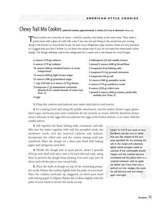 A M E R I C A N - S T Y L E C O O K I E S
Chewy Trail Mix Cookies yield: 64 cookies, approximately 3 inches (7.5 cm) in diameter (Photo 18)
These cookies are a favorite of many––colorful, crunchy, and chewy at the same time. They make a
great snack with a glass of cold milk, even if you are not out hiking in the woods but just moving
along in the kitchen or around the house. As with most refrigerator-type cookies, these are very practical,
so I suggest that you don’t bother to cut down the recipe even if you do not need the entire batch imme-
diately. The dough will keep well in the refrigerator for a week and in the freezer for much longer.
1. Chop the cashews and walnuts into raisin-sized pieces and reserve.
2. In a mixing bowl and using the paddle attachment, mix the butter, brown sugar, granu-
lated sugar, and honey just until combined; do not overmix or cream. Add the dissolved ammo-
nium carbonate to the eggs, then incorporate the eggs in the butter mixture, 2 at a time. Add the
vanilla extract.
3. Sift together the flour, baking soda, cinnamon, and salt.
Mix into the batter together with half the pumpkin seeds, the
sunflower seeds, and the reserved cashews and walnuts.
Incorporate the rolled oats and the raisins, mixing until just
combined. Place the dough on a sheet pan lined with baking
paper and refrigerate until firm.
4. Divide the dough into 4 equal pieces, about 2 pounds
(910 g) each. Roll each piece into a 16-inch (40-cm) rope, using
flour to prevent the dough from sticking. Cut each rope into 16
slices and roll the pieces into round balls.
5. Place the balls of dough on top of the remaining pump-
kin seeds. Flatten the cookies lightly with the palm of your hand.
Place the cookies, seed-side up, staggered, on sheet pans lined
with baking paper or Silpats. Flatten the cookies slightly with the
palm of your hand to secure the seeds on top.
Cookies 275
6 ounces (170 g) cashews
6 ounces (170 g) walnuts
14 ounces (400 g) unsalted butter, at room
temperature
12 ounces (340 g) light brown sugar
12 ounces (340 g) granulated sugar
1
⁄2 cup (120 ml) or 6 ounces (170 g) honey
2 teaspoons (7 g) ammonium carbonate
dissolved in a small amount of water (see
Note 1)
4 eggs
1 tablespoon (15 ml) vanilla extract
1 pound 8 ounces (680 g) bread flour
2 teaspoons (8 g) baking soda
1 teaspoon (1.5 g) ground cinnamon
2 teaspoons (10 g) salt
12 ounces (340 g) pumpkin seeds
6 ounces (170 g) sunflower seeds
8 ounces (225 g) rolled oats
1 pound 8 ounces (680 g) raisins, preferably
moluka (see Note 2)
C H E F ’ S T I P If you want to vary
the flavor, use any nuts or seeds
that you like instead of the vari-
eties specified. Or try omitting the
salt in the recipe and substitute
lightly salted pumpkin seeds or
cashews. If the unthinkable should
happen and the cookies become
overbaked and dry, place them in a
covered container with an apple
(or better yet, if you have one, a
quince) cut into wedges; the cook-
ies will become soft and chewy
again overnight.
 