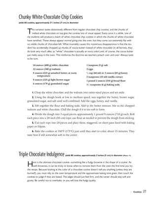 Chunky White-Chocolate Chip Cookies
yield: 60 cookies, approximately 23
/4 inches (7 cm) in diameter
This variation tastes distinctively different from regular chocolate chip cookies, and the chunks of
melted white chocolate on top give the cookies lots of visual appeal. Every once in a while, one of
my students will produce a batch of white chocolate chip cookies in which the chunks of white chocolate
have vanished. These always appear normal going into the oven, but they come out extremely flat with
no visible chunks of chocolate left. What invariably causes this mysterious disappearance is that the stu-
dent has accidentally chopped up chunks of cocoa butter instead of white chocolate (in all fairness, they
do look very much alike, as “white” chocolate is actually an ivory color) and, of course, the cocoa butter
just melts away in the oven. This reinforces the doctrine we teachers preach over and over: Always taste
to be sure.
1. Chop the white chocolate and the walnuts into raisin-sized pieces and set aside.
2. Using the dough hook at low to medium speed, mix together the butter, brown sugar,
granulated sugar, and salt until well combined. Add the eggs, honey, and vanilla.
3. Sift together the flour and baking soda. Add to the butter mixture. Stir in the chopped
walnuts and white chocolate. Chill the dough if it is too soft to form.
4. Divide the dough into 3 equal pieces, approximately 1 pound 9 ounces (710 g) each. Roll
each piece into a 20-inch (50-cm) rope; use flour as needed to prevent the dough from sticking.
5. Cut each rope into 20 pieces and place them, staggered, on sheet pans lined with baking
paper or Silpats.
6. Bake the cookies at 350°F (175°C) just until they start to color, about 15 minutes. They
taste best if still somewhat soft in the center.
Triple Chocolate Indulgence yield: 80 cookies, approximately 2 inches (5 cm) in diameter (Photo 17)
Here is the ultimate chocolate cookie–-something like a fudgy brownie in the shape of a cookie. As
with brownies, it can be tricky to know when to remove them from the oven the first time you try
the recipe. Because looking at the color of a chocolate cookie doesn’t tell you anything (unless they are
burned!), you must rely on the oven temperature and the approximate baking time given, then touch the
cookies to judge if they are baked. The edges should just feel firm, and the center should stay soft and
gooey. Be careful not to overbake, or you will lose the fudgy quality.
Cookies 277
14 ounces (400 g) white chocolate
12 ounces (340 g) walnuts
8 ounces (225 g) unsalted butter, at room
temperature
8 ounces (225 g) light brown sugar
6 ounces (170 g) granulated sugar
1 teaspoon (5 g) salt
3 eggs
1
⁄4 cup (60 ml) or 3 ounces (85 g) honey
2 teaspoons (10 ml) vanilla extract
1 pound 2 ounces (510 g) bread flour
11
⁄2 teaspoons (6 g) baking soda
 