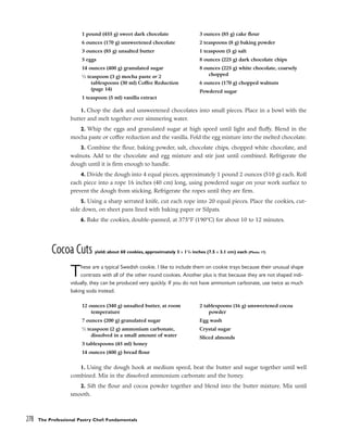 1. Chop the dark and unsweetened chocolates into small pieces. Place in a bowl with the
butter and melt together over simmering water.
2. Whip the eggs and granulated sugar at high speed until light and fluffy. Blend in the
mocha paste or coffee reduction and the vanilla. Fold the egg mixture into the melted chocolate.
3. Combine the flour, baking powder, salt, chocolate chips, chopped white chocolate, and
walnuts. Add to the chocolate and egg mixture and stir just until combined. Refrigerate the
dough until it is firm enough to handle.
4. Divide the dough into 4 equal pieces, approximately 1 pound 2 ounces (510 g) each. Roll
each piece into a rope 16 inches (40 cm) long, using powdered sugar on your work surface to
prevent the dough from sticking. Refrigerate the ropes until they are firm.
5. Using a sharp serrated knife, cut each rope into 20 equal pieces. Place the cookies, cut-
side down, on sheet pans lined with baking paper or Silpats.
6. Bake the cookies, double-panned, at 375°F (190°C) for about 10 to 12 minutes.
Cocoa Cuts yield: about 60 cookies, approximately 3 x 11
/4 inches (7.5 x 3.1 cm) each (Photo 17)
These are a typical Swedish cookie. I like to include them on cookie trays because their unusual shape
contrasts with all of the other round cookies. Another plus is that because they are not shaped indi-
vidually, they can be produced very quickly. If you do not have ammonium carbonate, use twice as much
baking soda instead.
1. Using the dough hook at medium speed, beat the butter and sugar together until well
combined. Mix in the dissolved ammonium carbonate and the honey.
2. Sift the flour and cocoa powder together and blend into the butter mixture. Mix until
smooth.
278 The Professional Pastry Chef: Fundamentals
1 pound (455 g) sweet dark chocolate
6 ounces (170 g) unsweetened chocolate
3 ounces (85 g) unsalted butter
5 eggs
14 ounces (400 g) granulated sugar
1
⁄2 teaspoon (3 g) mocha paste or 2
tablespoons (30 ml) Coffee Reduction
(page 14)
1 teaspoon (5 ml) vanilla extract
3 ounces (85 g) cake flour
2 teaspoons (8 g) baking powder
1 teaspoon (5 g) salt
8 ounces (225 g) dark chocolate chips
8 ounces (225 g) white chocolate, coarsely
chopped
6 ounces (170 g) chopped walnuts
Powdered sugar
12 ounces (340 g) unsalted butter, at room
temperature
7 ounces (200 g) granulated sugar
1
⁄2 teaspoon (2 g) ammonium carbonate,
dissolved in a small amount of water
3 tablespoons (45 ml) honey
14 ounces (400 g) bread flour
2 tablespoons (16 g) unsweetened cocoa
powder
Egg wash
Crystal sugar
Sliced almonds
 