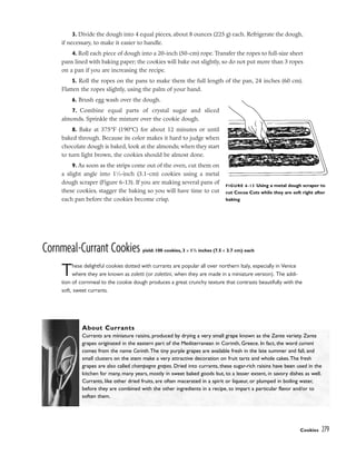 3. Divide the dough into 4 equal pieces, about 8 ounces (225 g) each. Refrigerate the dough,
if necessary, to make it easier to handle.
4. Roll each piece of dough into a 20-inch (50-cm) rope. Transfer the ropes to full-size sheet
pans lined with baking paper; the cookies will bake out slightly, so do not put more than 3 ropes
on a pan if you are increasing the recipe.
5. Roll the ropes on the pans to make them the full length of the pan, 24 inches (60 cm).
Flatten the ropes slightly, using the palm of your hand.
6. Brush egg wash over the dough.
7. Combine equal parts of crystal sugar and sliced
almonds. Sprinkle the mixture over the cookie dough.
8. Bake at 375°F (190°C) for about 12 minutes or until
baked through. Because its color makes it hard to judge when
chocolate dough is baked, look at the almonds; when they start
to turn light brown, the cookies should be almost done.
9. As soon as the strips come out of the oven, cut them on
a slight angle into 11
⁄4-inch (3.1-cm) cookies using a metal
dough scraper (Figure 6-13). If you are making several pans of
these cookies, stagger the baking so you will have time to cut
each pan before the cookies become crisp.
Cornmeal-Currant Cookies yield: 100 cookies, 3 x 11
/2 inches (7.5 x 3.7 cm) each
These delightful cookies dotted with currants are popular all over northern Italy, especially in Venice
where they are known as zaletti (or zalettini, when they are made in a miniature version). The addi-
tion of cornmeal to the cookie dough produces a great crunchy texture that contrasts beautifully with the
soft, sweet currants.
Cookies 279
FIGURE 6-13 Using a metal dough scraper to
cut Cocoa Cuts while they are soft right after
baking
About Currants
Currants are miniature raisins, produced by drying a very small grape known as the Zante variety. Zante
grapes originated in the eastern part of the Mediterranean in Corinth, Greece. In fact, the word currant
comes from the name Corinth.The tiny purple grapes are available fresh in the late summer and fall, and
small clusters on the stem make a very attractive decoration on fruit tarts and whole cakes.The fresh
grapes are also called champagne grapes. Dried into currants, these sugar-rich raisins have been used in the
kitchen for many, many years, mostly in sweet baked goods but, to a lesser extent, in savory dishes as well.
Currants, like other dried fruits, are often macerated in a spirit or liqueur, or plumped in boiling water,
before they are combined with the other ingredients in a recipe, to impart a particular flavor and/or to
soften them.
 