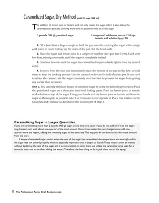 Caramelized Sugar, Dry Method yield: 21
/4 cups (540 ml)
The addition of lemon juice or tartaric acid not only makes the sugar softer, it also delays the
caramelization process, allowing more time to properly melt all of the sugar.
1. Fill a bowl that is large enough to hold the pan used for cooking the sugar with enough
cold water to reach halfway up the sides of the pan. Set the bowl aside.
2. Place the sugar and lemon juice in a copper or stainless-steel pan (see Note). Cook over
low heat, stirring constantly, until the sugar is completely melted.
3. Continue to cook until the sugar has caramelized to just a shade lighter than the desired
color.
4. Remove from the heat and immediately place the bottom of the pan in the bowl of cold
water to stop the cooking process. Use the caramel as directed in individual recipes. If you need
to reheat the caramel, stir the sugar constantly over low heat to prevent the sugar from getting
any darker than necessary.
N O T E : You can help eliminate lumps of unmelted sugar by using the following procedure: Place
the granulated sugar on a sheet pan lined with baking paper. Pour the lemon juice or tartaric
acid solution on top of the sugar. Using your hands, rub the lemon juice or tartaric acid into the
sugar as thoroughly as possible; take 2 or 3 minutes to incorporate it. Place this mixture in the
saucepan and continue as directed in the second part of Step 2.
10 The Professional Pastry Chef: Fundamentals
2 pounds (910 g) granulated sugar 1 teaspoon (5 ml) lemon juice or 12 drops
tartaric acid solution (page 38)
Caramelizing Sugar in Larger Quantities
If you are caramelizing more than 2 pounds (910 g) sugar at one time, it is easier if you do not add all of it at the begin-
ning. Instead, start with about one-quarter of the total amount. Once it has melted but not changed color, add one-
quarter more and repeat, adding the remaining sugar in the same way.This way, you do not have to stir the entire amount
from the start.
If lumps of unmelted sugar remain when the rest of the sugar has caramelized, the temperature was too high and/or
the sugar was not stirred properly, which is especially important once it begins to liquefy.These lumps cannot be melted
without darkening the rest of the sugar, and it is not practical to strain them out unless the caramel is to be used for a
sauce (in that case, strain after adding the water).Therefore, the best thing to do is pick them out of the syrup.
 