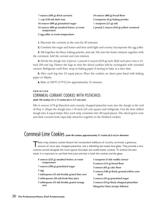 1. Macerate the currants in the rum for 30 minutes.
2. Combine the sugar and butter and beat until light and creamy. Incorporate the egg yolks.
3. Sift together the flour, baking powder, and salt. Stir into the butter mixture together with
the cornmeal. Add the currant and rum mixture.
4. Divide the dough into 4 pieces, 1 pound 2 ounces (510 g) each. Roll each piece into a 12-
inch (30-cm) log. Flatten the logs so that the sliced cookies will be rectangular with rounded
corners. Refrigerate until firm; wrap in baking paper if storing to bake at a later date.
5. Slice each log into 25 equal pieces. Place the cookies on sheet pans lined with baking
paper or Silpats.
6. Bake at 350°F (175°C) for approximately 12 minutes.
V A R I A T I O N
CORNMEAL-CURRANT COOKIES WITH PISTACHIOS
yield: 120 cookies, 21
/2 x 11
/2 inches (6.2 x 3.7 cm) each
Mix 6 ounces (170 g) blanched and coarsely chopped pistachio nuts into the dough at the end
of Step 3. Shape the dough into a 10-inch (25-cm) square and refrigerate. Cut the firm chilled
dough into 4 equal strips. Slice each strip crosswise into 30 equal pieces. The sliced green nuts
and dark currants look especially attractive together in the finished cookies.
Cornmeal-Lime Cookies yield: 48 cookies, approximately 21
/2 inches (6.2 cm) in diameter
These crisp, buttery cookies feature the nonstandard additions of crunchy cornmeal, a generous
amount of citrus zest, chopped pistachios, and a refreshing tart-sweet lime glaze. They provide a nice
contrast served alongside the more typical chocolate and vanilla butter cookies. To achieve the best
result, it is important to use fresh lime juice and zest in both the cookies and the glaze.
280 The Professional Pastry Chef: Fundamentals
7 ounces (200 g) dried currants
1
⁄2 cup (120 ml) dark rum
14 ounces (400 g) granulated sugar
14 ounces (400 g) unsalted butter, at room
temperature
2 egg yolks, at room temperature
14 ounces (400 g) bread flour
2 teaspoons (8 g) baking powder
1
⁄2 teaspoon (2.5 g) salt
1 pound 2 ounces (510 g) yellow cornmeal
8 ounces (225 g) unsalted butter, at room
temperature
7 ounces (200 g) granulated sugar
1 egg
1 tablespoon (15 ml) freshly grated lime zest
2 tablespoons (30 ml) fresh lime juice
1 tablespoon (15 ml) freshly grated orange
zest
1 teaspoon (5 ml) vanilla extract
4 ounces (115 g) bread flour
3 ounces (85 g) cake flour
5 ounces (140 g) finely ground yellow corn
meal
2 ounces (55 g) granulated sugar
2 ounces (55 g) finely chopped pistachios
Margarita Glaze (recipe follows)
 