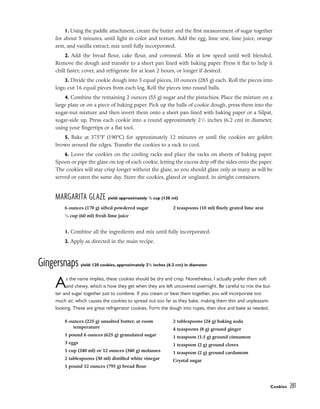 1. Using the paddle attachment, cream the butter and the first measurement of sugar together
for about 5 minutes, until light in color and texture. Add the egg, lime zest, lime juice, orange
zest, and vanilla extract; mix until fully incorporated.
2. Add the bread flour, cake flour, and cornmeal. Mix at low speed until well blended.
Remove the dough and transfer to a sheet pan lined with baking paper. Press it flat to help it
chill faster, cover, and refrigerate for at least 2 hours, or longer if desired.
3. Divide the cookie dough into 3 equal pieces, 10 ounces (285 g) each. Roll the pieces into
logs; cut 16 equal pieces from each log. Roll the pieces into round balls.
4. Combine the remaining 2 ounces (55 g) sugar and the pistachios. Place the mixture on a
large plate or on a piece of baking paper. Pick up the balls of cookie dough, press them into the
sugar-nut mixture and then invert them onto a sheet pan lined with baking paper or a Silpat,
sugar-side up. Press each cookie into a round approximately 21
⁄2 inches (6.2 cm) in diameter,
using your fingertips or a flat tool.
5. Bake at 375°F (190°C) for approximately 12 minutes or until the cookies are golden
brown around the edges. Transfer the cookies to a rack to cool.
6. Leave the cookies on the cooling racks and place the racks on sheets of baking paper.
Spoon or pipe the glaze on top of each cookie, letting the excess drip off the sides onto the paper.
The cookies will stay crisp longer without the glaze, so you should glaze only as many as will be
served or eaten the same day. Store the cookies, glazed or unglazed, in airtight containers.
MARGARITA GLAZE yield: approximately 1
/2 cup (120 ml)
1. Combine all the ingredients and mix until fully incorporated.
2. Apply as directed in the main recipe.
Gingersnaps yield: 120 cookies, approximately 21
/2 inches (6.2 cm) in diameter
As the name implies, these cookies should be dry and crisp. Nonetheless, I actually prefer them soft
and chewy, which is how they get when they are left uncovered overnight. Be careful to mix the but-
ter and sugar together just to combine. If you cream or beat them together, you will incorporate too
much air, which causes the cookies to spread out too far as they bake, making them thin and unpleasant-
looking. These are great refrigerator cookies. Form the dough into ropes, then slice and bake as needed.
Cookies 281
6 ounces (170 g) sifted powdered sugar
1
⁄4 cup (60 ml) fresh lime juice
2 teaspoons (10 ml) finely grated lime zest
8 ounces (225 g) unsalted butter, at room
temperature
1 pound 6 ounces (625 g) granulated sugar
3 eggs
1 cup (240 ml) or 12 ounces (340 g) molasses
2 tablespoons (30 ml) distilled white vinegar
1 pound 12 ounces (795 g) bread flour
2 tablespoons (24 g) baking soda
4 teaspoons (8 g) ground ginger
1 teaspoon (1.5 g) ground cinnamon
1 teaspoon (2 g) ground cloves
1 teaspoon (2 g) ground cardamom
Crystal sugar
 