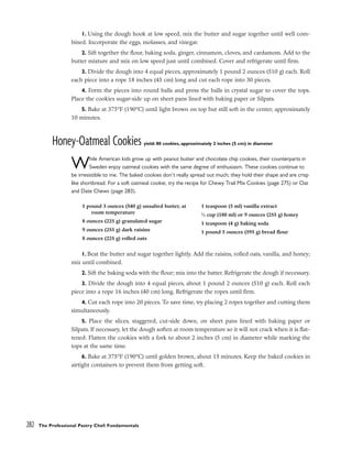 1. Using the dough hook at low speed, mix the butter and sugar together until well com-
bined. Incorporate the eggs, molasses, and vinegar.
2. Sift together the flour, baking soda, ginger, cinnamon, cloves, and cardamom. Add to the
butter mixture and mix on low speed just until combined. Cover and refrigerate until firm.
3. Divide the dough into 4 equal pieces, approximately 1 pound 2 ounces (510 g) each. Roll
each piece into a rope 18 inches (45 cm) long and cut each rope into 30 pieces.
4. Form the pieces into round balls and press the balls in crystal sugar to cover the tops.
Place the cookies sugar-side up on sheet pans lined with baking paper or Silpats.
5. Bake at 375°F (190°C) until light brown on top but still soft in the center, approximately
10 minutes.
Honey-Oatmeal Cookies yield: 80 cookies, approximately 2 inches (5 cm) in diameter
While American kids grow up with peanut butter and chocolate chip cookies, their counterparts in
Sweden enjoy oatmeal cookies with the same degree of enthusiasm. These cookies continue to
be irresistible to me. The baked cookies don’t really spread out much; they hold their shape and are crisp
like shortbread. For a soft oatmeal cookie, try the recipe for Chewy Trail Mix Cookies (page 275) or Oat
and Date Chews (page 283).
1. Beat the butter and sugar together lightly. Add the raisins, rolled oats, vanilla, and honey;
mix until combined.
2. Sift the baking soda with the flour; mix into the batter. Refrigerate the dough if necessary.
3. Divide the dough into 4 equal pieces, about 1 pound 2 ounces (510 g) each. Roll each
piece into a rope 16 inches (40 cm) long. Refrigerate the ropes until firm.
4. Cut each rope into 20 pieces. To save time, try placing 2 ropes together and cutting them
simultaneously.
5. Place the slices, staggered, cut-side down, on sheet pans lined with baking paper or
Silpats. If necessary, let the dough soften at room temperature so it will not crack when it is flat-
tened. Flatten the cookies with a fork to about 2 inches (5 cm) in diameter while marking the
tops at the same time.
6. Bake at 375°F (190°C) until golden brown, about 15 minutes. Keep the baked cookies in
airtight containers to prevent them from getting soft.
282 The Professional Pastry Chef: Fundamentals
1 pound 3 ounces (540 g) unsalted butter, at
room temperature
8 ounces (225 g) granulated sugar
9 ounces (255 g) dark raisins
8 ounces (225 g) rolled oats
1 teaspoon (5 ml) vanilla extract
3
⁄4 cup (180 ml) or 9 ounces (255 g) honey
1 teaspoon (4 g) baking soda
1 pound 5 ounces (595 g) bread flour
 