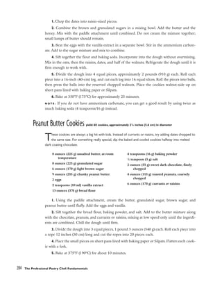 1. Chop the dates into raisin-sized pieces.
2. Combine the brown and granulated sugars in a mixing bowl. Add the butter and the
honey. Mix with the paddle attachment until combined. Do not cream the mixture together;
small lumps of butter should remain.
3. Beat the eggs with the vanilla extract in a separate bowl. Stir in the ammonium carbon-
ate. Add to the sugar mixture and mix to combine.
4. Sift together the flour and baking soda. Incorporate into the dough without overmixing.
Mix in the oats, then the raisins, dates, and half of the walnuts. Refrigerate the dough until it is
firm enough to work with.
5. Divide the dough into 4 equal pieces, approximately 2 pounds (910 g) each. Roll each
piece into a 16-inch (40-cm) log, and cut each log into 16 equal slices. Roll the pieces into balls,
then press the balls into the reserved chopped walnuts. Place the cookies walnut-side up on
sheet pans lined with baking paper or Silpats.
6. Bake at 350°F (175°C) for approximately 25 minutes.
N O T E : If you do not have ammonium carbonate, you can get a good result by using twice as
much baking soda (4 teaspoons/16 g) instead.
Peanut Butter Cookies yield: 60 cookies, approximately 21
/4 inches (5.6 cm) in diameter
These cookies are always a big hit with kids. Instead of currants or raisins, try adding dates chopped to
the same size. For something really special, dip the baked and cooled cookies halfway into melted
dark coating chocolate.
1. Using the paddle attachment, cream the butter, granulated sugar, brown sugar, and
peanut butter until fluffy. Add the eggs and vanilla.
2. Sift together the bread flour, baking powder, and salt. Add to the butter mixture along
with the chocolate, peanuts, and currants or raisins, mixing at low speed only until the ingredi-
ents are combined. Chill the dough until firm.
3. Divide the dough into 3 equal pieces, 1 pound 3 ounces (540 g) each. Roll each piece into
a rope 12 inches (30 cm) long and cut the ropes into 20 pieces each.
4. Place the small pieces on sheet pans lined with baking paper or Silpats. Flatten each cook-
ie with a fork.
5. Bake at 375°F (190°C) for about 10 minutes.
284 The Professional Pastry Chef: Fundamentals
8 ounces (225 g) unsalted butter, at room
temperature
8 ounces (225 g) granulated sugar
6 ounces (170 g) light brown sugar
9 ounces (255 g) chunky peanut butter
2 eggs
2 teaspoons (10 ml) vanilla extract
13 ounces (370 g) bread flour
4 teaspoons (16 g) baking powder
1
/2 teaspoon (3 g) salt
2 ounces (55 g) sweet dark chocolate, finely
chopped
4 ounces (115 g) toasted peanuts, coarsely
chopped
6 ounces (170 g) currants or raisins
 