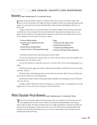 B A R C O O K I E S , B I S C O T T I , A N D S H O R T B R E A D
Brownies yield: 1 half-sheet pan, 16 x 12 inches (40 x 30 cm)
Icertainly cannot call myself an expert on brownies, which are very much an American sweet. They
seem to come in all varieties, from fudgy and chewy to cakelike, and from tiny cookie-sized pieces to big
squares. It is up to you how to portion the baked sheet. These brownies hold together well if you cut
them small.
I happen to like raisins, so in the second edition of this book I added 6 ounces (170 g) raisins mixed
in with the nuts. I have not gotten into so much trouble since I used someone’s sewing scissors to cut
paper! The word I get from my students and the customers at the school is that adding raisins to brown-
ies is un-American. So, the raisins are now just an option.
1. Chop the walnuts into raisin-sized pieces and set aside.
2. Cut the chocolate into chunks, place in a bowl with the butter, and melt together over
simmering water. Set aside to cool.
3. Line the bottom of a half-sheet pan (16 x 12 inches /40 x 30 cm) with baking paper or a
Silpat.
4. Whip the sugar, eggs, and vanilla at high speed until light and fluffy. Fold into the cooled
chocolate mixture.
5. Sift the flour with baking powder and stir into the chocolate. Add 12 ounces (340 g) wal-
nuts and the raisins, if you are using them.
6. Spread the batter evenly in the prepared pan. Sprinkle the remaining 2 ounces (55 g) wal-
nuts over the top.
7. Bake at 400°F (205°C) for about 30 minutes or until the cake is completely set but still
slightly soft. Let cool, then slice into pieces of the desired size.
White Chocolate–Pecan Brownies yield: 1 half-sheet pan, 16 x 12 inches (40 x 30 cm)
These may not technically qualify as brownies because they are not brown, but I think they are much
more appealing than the other brownie hybrid, the butterscotch-flavored blondie, which always
seems to be too sweet. This white chocolate version has a slight caramel flavor, which pairs well with the
pecans without being cloying. To dress up the bars a bit, you can finish them by streaking melted white
chocolate over the cooled sheet before you cut it, or you can streak white or dark chocolate over the
individual pieces after portioning.
Cookies 285
14 ounces (400 g) walnuts
1 pound 8 ounces (680 g) sweet dark
chocolate
1 pound (455 g) unsalted butter
1 pound 12 ounces (795 g) granulated sugar
8 eggs
1 teaspoon (5 ml) vanilla extract
1 pound (455 g) bread flour
1
⁄2 teaspoon (2 g) baking powder
6 ounces (170 g) dark raisins (optional)
 