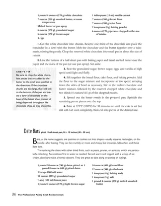 1. Cut the white chocolate into chunks. Reserve one-third of the chocolate and place the
remainder in a bowl with the butter. Melt the chocolate and the butter together over a bain-
marie, stirring frequently. Chop the reserved white chocolate into small pieces about the size of
raisins.
2. Line the bottom of a half-sheet pan with baking paper and brush melted butter over the
paper and the sides of the pan (or use pan spray). Set aside.
3. Beat the granulated sugar, brown sugar, eggs, and vanilla at high
speed until light and fluffy.
4. Sift together the bread flour, cake flour, and baking powder. Add
the flour to the sugar mixture and incorporate at low speed, scraping
down the sides of bowl as necessary. Stir in the melted chocolate and
butter mixture, followed by the reserved chopped white chocolate and
two thirds (4 ounces/115 g) of the chopped pecans.
5. Spread out the batter evenly in the prepared pan. Sprinkle the
remaining pecan pieces over the top.
6. Bake at 375°F (190°C) for 30 minutes or until the cake is set but
still soft. Let cool completely, then cut into pieces of the desired size.
Date Bars yield: 1 half-sheet pan, 16 x 12 inches (40 x 30 cm)
Bars, as the name suggests, are pastries or cookies cut into shapes–-usually squares, rectangles, or dia-
monds–-after baking. They can be crumbly or moist and chewy like brownies, lebkuchen, and these
date bars.
Try replacing the dates with other dried fruits, such as pears, prunes, or apricots, which are particu-
larly refreshing. Reconstitute first in water as needed. Served warm and topped with a scoop of ice
cream, date bars make a homey dessert. They are great to take along on picnics or outings.
286 The Professional Pastry Chef: Fundamentals
C H E F ’ S T I P
Be sure to chop the white choco-
late pieces that are added to the
batter to the small size specified in
the directions. If the chocolate
chunks are too large, they will sink
to the bottom of the pan and cre-
ate a layer of chocolate on the
base of the baked sheet instead of
being dispersed throughout like
chocolate chips, as they should be.
1 pound 4 ounces (570 g) white chocolate
7 ounces (200 g) unsalted butter, at room
temperature
Melted butter or pan spray
6 ounces (170 g) granulated sugar
6 ounces (170 g) brown sugar
4 eggs
1 tablespoon (15 ml) vanilla extract
7 ounces (200 g) bread flour
7 ounces (200 g) cake flour
2 teaspoons (8 g) baking powder
6 ounces (170 g) pecans, chopped to the size
of raisins
1 pound 10 ounces (740 g) dates, pitted, or 1
pound 8 ounces (680 g) pitted dates
11
⁄2 cups (360 ml) water
10 ounces (285 g) granulated sugar
3
⁄4 cup (180 ml) lemon juice
1 pound 4 ounces (570 g) light brown sugar
14 ounces (400 g) bread flour
12 ounces (340 g) rolled oats
1 teaspoon (4 g) baking soda
1 teaspoon (5 g) salt
1 pound 4 ounces (570 g) melted unsalted
butter
 