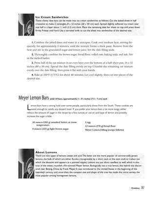 1. Combine the pitted dates and water in a saucepan. Cook over medium heat, stirring fre-
quently, for approximately 5 minutes, until the mixture forms a thick paste. Remove from the
heat and stir in the granulated sugar and lemon juice. Set the date filling aside.
2. Thoroughly combine the brown sugar, bread flour, rolled oats, baking soda, and salt. Stir
in the melted butter.
3. Press half of the oat mixture in an even layer over the bottom of a half-sheet pan, 16 x 12
inches (40 x 30 cm). Spread the date filling evenly on top. Crumble the remaining oat mixture
evenly over the date filling, then press it flat with your hands.
4. Bake at 350°F (175°C) for about 40 minutes. Let cool slightly, then cut into pieces of the
desired size.
Meyer Lemon Bars yield: 24 bars, approximately 3 x 23
/4 inches (7.5 x 7 cm) each
Lemon bars have a strong hold over some people, particularly those from the South. These cookies are
sweet enough to satisfy any dessert lover. If you prefer your lemon bars a bit more tangy, either
reduce the amount of sugar in the recipe by a few ounces or use an acid type of lemon and possibly
increase the sugar a little.
Cookies 287
Ice Cream Sandwiches
These chewy date bars can be made into ice cream sandwiches as follows: Cut the baked sheet in half
crosswise to make 2 rectangles, 8 x 12 inches (20 x 30 cm) each. Spread slightly softened ice cream over
one half in a layer about 1
⁄2 inch (1.2 cm) thick. Place the remaining date bar sheet on top and press down
firmly. Freeze until hard. Use a serrated knife to cut the sheet into sandwiches of the desired size.
About Lemons
There are two types of lemons: sweet and acid.The latter are the more popular of commercially grown
lemons, the bulk of which are either Eureka (recognizable by a short neck at the stem end) or Lisbon (on
which the blossom end appears as a pointed nipple). Lisbons are just about seedless as well, which is also
true of the sweet, roundish, thin-skinned Meyer lemon. Biologically not a true lemon, this hybrid was discov-
ered near Beijing, China, by Frank Meyer. It was introduced to the United States in the beginning of the
twentieth century and, since then, the compact size and shape of the tree has made this citrus variety the
most popular among homegrown lemons.
10 ounces (285 g) unsalted butter, at room
temperature
8 ounces (225 g) light brown sugar
1 egg
13 ounces (370 g) bread flour
Meyer Lemon Filling (recipe follows)
 