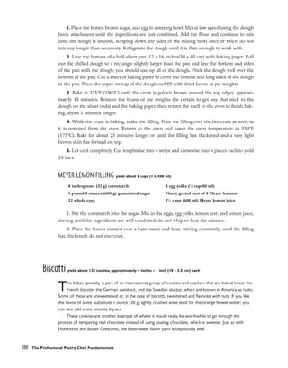 1.Place the butter, brown sugar, and egg in a mixing bowl. Mix at low speed using the dough
hook attachment until the ingredients are just combined. Add the flour and continue to mix
until the dough is smooth, scraping down the sides of the mixing bowl once or twice; do not
mix any longer than necessary. Refrigerate the dough until it is firm enough to work with.
2. Line the bottom of a half-sheet pan (12 x 16 inches/30 x 40 cm) with baking paper. Roll
out the chilled dough to a rectangle slightly larger than the pan and line the bottom and sides
of the pan with the dough; you should use up all of the dough. Prick the dough well over the
bottom of the pan. Cut a sheet of baking paper to cover the bottom and long sides of the dough
in the pan. Place the paper on top of the dough and fill with dried beans or pie weights.
3. Bake at 375°F (190°C) until the crust is golden brown around the top edges, approxi-
mately 15 minutes. Remove the beans or pie weights (be certain to get any that stick to the
dough on the short ends) and the baking paper, then return the shell to the oven to finish bak-
ing, about 5 minutes longer.
4. While the crust is baking, make the filling. Pour the filling over the hot crust as soon as
it is removed from the oven. Return to the oven and lower the oven temperature to 350°F
(175°C). Bake for about 25 minutes longer or until the filling has thickened and a very light
brown skin has formed on top.
5. Let cool completely. Cut lengthwise into 4 strips and crosswise into 6 pieces each to yield
24 bars.
MEYER LEMON FILLING yield: about 6 cups (1 L 440 ml)
1. Stir the cornstarch into the sugar. Mix in the eggs, egg yolks, lemon zest, and lemon juice,
stirring until the ingredients are well combined; do not whip or beat the mixture.
2. Place the lemon custard over a bain-marie and heat, stirring constantly, until the filling
has thickened; do not overcook.
Biscotti yield: about 120 cookies, approximately 4 inches x 1 inch (10 x 2.5 cm) each
This Italian specialty is part of an international group of cookies and crackers that are baked twice: the
French biscotte, the German zwieback, and the Swedish skorpor, which are known in America as rusks.
Some of these are unsweetened or, in the case of biscotti, sweetened and flavored with nuts. If you like
the flavor of anise, substitute 1 ounce (30 g) lightly crushed anise seed for the orange flower water; you
can also add some anisette liqueur.
These cookies are another example of where it would really be worthwhile to go through the
process of tempering real chocolate instead of using coating chocolate, which is sweeter. Just as with
Florentinas and Butter Crescents, the bittersweet flavor pairs exceptionally well.
288 The Professional Pastry Chef: Fundamentals
4 tablespoons (32 g) cornstarch
1 pound 8 ounces (680 g) granulated sugar
12 whole eggs
4 egg yolks (1
⁄3 cup/80 ml)
Finely grated zest of 4 Meyer lemons
21
⁄2 cups (600 ml) Meyer lemon juice
 