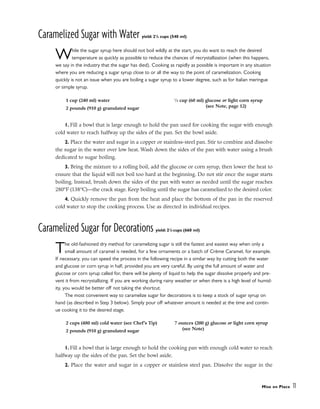 Caramelized Sugar with Water yield: 21
/4 cups (540 ml)
While the sugar syrup here should not boil wildly at the start, you do want to reach the desired
temperature as quickly as possible to reduce the chances of recrystallization (when this happens,
we say in the industry that the sugar has died). Cooking as rapidly as possible is important in any situation
where you are reducing a sugar syrup close to or all the way to the point of caramelization. Cooking
quickly is not an issue when you are boiling a sugar syrup to a lower degree, such as for Italian meringue
or simple syrup.
1. Fill a bowl that is large enough to hold the pan used for cooking the sugar with enough
cold water to reach halfway up the sides of the pan. Set the bowl aside.
2. Place the water and sugar in a copper or stainless-steel pan. Stir to combine and dissolve
the sugar in the water over low heat. Wash down the sides of the pan with water using a brush
dedicated to sugar boiling.
3. Bring the mixture to a rolling boil, add the glucose or corn syrup, then lower the heat to
ensure that the liquid will not boil too hard at the beginning. Do not stir once the sugar starts
boiling. Instead, brush down the sides of the pan with water as needed until the sugar reaches
280°F (138°C)––the crack stage. Keep boiling until the sugar has caramelized to the desired color.
4. Quickly remove the pan from the heat and place the bottom of the pan in the reserved
cold water to stop the cooking process. Use as directed in individual recipes.
Caramelized Sugar for Decorations yield: 21
/4 cups (660 ml)
The old-fashioned dry method for caramelizing sugar is still the fastest and easiest way when only a
small amount of caramel is needed, for a few ornaments or a batch of Crème Caramel, for example.
If necessary, you can speed the process in the following recipe in a similar way by cutting both the water
and glucose or corn syrup in half, provided you are very careful. By using the full amount of water and
glucose or corn syrup called for, there will be plenty of liquid to help the sugar dissolve properly and pre-
vent it from recrystallizing. If you are working during rainy weather or when there is a high level of humid-
ity, you would be better off not taking the shortcut.
The most convenient way to caramelize sugar for decorations is to keep a stock of sugar syrup on
hand (as described in Step 3 below). Simply pour off whatever amount is needed at the time and contin-
ue cooking it to the desired stage.
1. Fill a bowl that is large enough to hold the cooking pan with enough cold water to reach
halfway up the sides of the pan. Set the bowl aside.
2. Place the water and sugar in a copper or stainless steel pan. Dissolve the sugar in the
Mise en Place 11
1 cup (240 ml) water
2 pounds (910 g) granulated sugar
1
⁄4 cup (60 ml) glucose or light corn syrup
(see Note, page 12)
2 cups (480 ml) cold water (see Chef’s Tip)
2 pounds (910 g) granulated sugar
7 ounces (200 g) glucose or light corn syrup
(see Note)
 