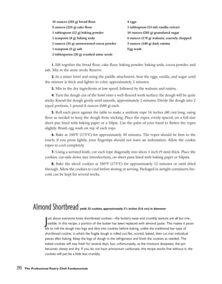 1. Sift together the bread flour, cake flour, baking powder, baking soda, cocoa powder, and
salt. Mix in the anise seeds. Reserve.
2. In a mixer bowl and using the paddle attachment, beat the eggs, vanilla, and sugar until
the mixture is thick and lighter in color, approximately 2 minutes.
3. Mix in the dry ingredients at low speed, followed by the walnuts and raisins.
4. Turn the dough out of the bowl onto a well-floured work surface; the dough will be quite
sticky. Knead the dough gently until smooth, approximately 2 minutes. Divide the dough into 2
equal portions, 1 pound 8 ounces (680 g) each.
5. Roll each piece against the table to make a uniform rope 16 inches (40 cm) long, using
flour as needed to keep the dough from sticking. Place the ropes, evenly spaced, on a full-size
sheet pan lined with baking paper or a Silpat. Use the palm of your hand to flatten the ropes
slightly. Brush egg wash on top of each rope.
6. Bake at 350°F (175°C) for approximately 30 minutes. The ropes should be firm to the
touch; if you press lightly, your fingertips should not leave an indentation. Allow the cookie
ropes to cool completely.
7. Using a serrated knife, cut each rope diagonally into slices 3
⁄8 inch (9 mm) thick. Place the
cookies, cut-side down (see introduction), on sheet pans lined with baking paper or Silpats.
8. Bake the sliced cookies at 350°F (175°C) for approximately 12 minutes or until dried
through. Allow the cookies to cool before storing or serving. Packaged in airtight containers, bis-
cotti can be kept for several weeks.
Almond Shortbread yield: 32 cookies, approximately 21
/4 inches (5.6 cm) in diameter
Just about everyone loves shortbread cookies—the buttery taste and crumbly texture are all but irre-
sistible. In this recipe, a portion of the butter has been replaced with almond paste. This makes it possi-
ble to roll the dough into logs and slice into cookies before baking, unlike the traditional bar-type of
shortbread cookie, in which the fragile dough is rolled out flat, scored, baked, then cut into individual
pieces after baking. Keep the logs of dough in the refrigerator and finish the cookies as needed. The
baked cookies will stay fresh for several days, but, unfortunately, as the moisture dissipates, the jam
becomes chewy and dry. If you do not have ammonium carbonate, this recipe works fine without it; the
cookies will just be a little less crumbly.
290 The Professional Pastry Chef: Fundamentals
10 ounces (285 g) bread flour
8 ounces (225 g) cake flour
1 tablespoon (12 g) baking powder
1 teaspoon (4 g) baking soda
2 ounces (55 g) unsweetened cocoa powder
1 teaspoon (5 g) salt
2 tablespoons (20 g) crushed anise seeds
4 eggs
1 tablespoon (15 ml) vanilla extract
10 ounces (285 g) granulated sugar
6 ounces (170 g) walnuts, coarsely chopped
5 ounces (140 g) dark raisins
Egg wash
 