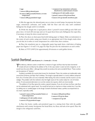 1. Mix the eggs into the almond paste one at a time to avoid lumps. Incorporate the butter,
sugar, ammonium carbonate, and vanilla. Add the flour and mix only until combined.
Refrigerate the dough until it is workable.
2. Divide the dough into 2 equal pieces, about 1 pound 8 ounces (680 g) each. Roll each
piece into a 12-inch (30-cm) rope and cut 16 equal slices from each. Refrigerate the ropes first,
if necessary, to keep the slices round and even.
3. Place the slices on sheet pans lined with baking paper or Silpats. Make an indentation in
the center of each cookie, using your thumb or an appropriate tool. If the dough cracks when
you do this, let it soften at room temperature for a short time, then continue.
4. Place the strawberry jam in a disposable pastry bag made from a half-sheet of baking
paper (see Figures 1-15 and 1-16, page 53). Pipe the jam into the indentation on each cookie.
5. Bake at 375°F (190°C) for approximately 30 minutes or until golden brown.
Scottish Shortbread yield: 20 pieces, 31
/4 x 3 inches (8.1 x 7.5 cm)
This delicious, delicate cookie is made from a mixture of sugar and flour that has been shortened
(made soft and crumbly) by the addition of fat. In this case, butter is used, but lard, margarine, or oil
would have the same effect––although they would not produce the same wonderful flavor. These cookies
are the epitome of “buttery.”
Scotland is probably the country best known for shortbread. There, the cookies are traditionally made
around the Christmas and New Year’s holidays. The dough is typically baked in a round, shallow ovenproof
form, 8 to 10 inches (20 to 25 cm) in diameter. After baking, the circle is inverted, and the round is cut into
wedges. The problem with this method is that the fragile nature of the cookie makes for a lot of broken
pieces. A more practical alternative is to cut the cookies into squares, which are more durable.
The addition of rice flour gives this cookie a special crispness. If you do not have rice flour, cake flour
can be substituted with a good result. You would be hard put to improve on these cookies but, if you like,
try adding nuts or candied ginger to the dough. Scottish shortbread makes a perfect accompaniment to
ice cream, especially vanilla.
1. Place the butter, vanilla, and powdered sugar in a mixing bowl. Beat with the paddle
attachment until creamy. Incorporate the bread flour, rice flour, and salt at low speed. Place the
dough in the refrigerator until firm.
Cookies 291
2 eggs
7 ounces (200 g) almond paste
14 ounces (400 g) unsalted butter, at room
temperature
7 ounces (200 g) granulated sugar
1
⁄2 teaspoon (2 g) ammonium carbonate,
dissolved in a small amount of water
1 tablespoon (15 ml) vanilla extract
1 pound 2 ounces (510 g) bread flour
4 ounces (115 g) smooth strawberry jam
1 pound 2 ounces (510 g) unsalted butter, at
room temperature
1 tablespoon (15 ml) vanilla extract
6 ounces (170 g) powdered sugar
12 ounces (340 g) bread flour
6 ounces (170 g) rice flour
1
⁄2 teaspoon (2.5 g) salt
 