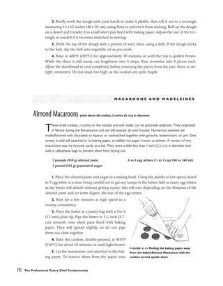 2. Briefly work the dough with your hands to make it pliable, then roll it out to a rectangle
measuring 16 x 12 inches (40 x 30 cm), using flour to prevent it from sticking. Roll up the dough
on a dowel and transfer it to a half-sheet pan lined with baking paper. Adjust the size of the rec-
tangle as needed if it becomes stretched in moving.
3. Mark the top of the dough with a pattern of wavy lines, using a fork. If the dough sticks
to the fork, dip the fork into vegetable oil as you work.
4. Bake at 400°F (205°C) for approximately 30 minutes or until the top is golden brown.
While the sheet is still warm, cut lengthwise into 4 strips, then crosswise into 5 pieces each.
Allow the shortbread to cool completely before removing the pieces from the pan. Store in air-
tight containers. Do not stack too high, as the cookies are quite fragile.
M A C A R O O N S A N D M A D E L E I N E S
Almond Macaroons yield: about 60 cookies, 2 inches (5 cm) in diameter
These small cookies, crunchy on the outside and soft inside, can be positively addictive. They originated
in Venice during the Renaissance and are still popular all over Europe. Numerous varieties are
made(flavored with chocolate or liqueur, or sandwiched together with ganache, buttercream, or jam. One
variety is sold still attached to its baking paper, an edible rice paper known as oblaten. A version of tiny
macaroons was my favorite candy as a kid. They were a little less than 1 inch (2.5 cm) in diameter and
sold in cellophane bags to prevent them from drying out.
1. Place the almond paste and sugar in a mixing bowl. Using the paddle at low speed, blend
in 1 egg white at a time, being careful not to get any lumps in the batter. Add as many egg whites
as the batter will absorb without getting runny; this will vary depending on the firmness of the
almond paste and, to some degree, the size of the egg whites.
2. Beat for a few minutes at high speed to a
creamy consistency.
3. Place the batter in a pastry bag with a No. 6
(12-mm) plain tip. Pipe the batter in 11
⁄2-inch (3.7-
cm) mounds onto sheet pans lined with baking
paper. They will spread slightly, so do not pipe
them too close together.
4. Bake the cookies, double-panned, at 410°F
(210°C) for about 10 minutes or until light brown.
5. Let the macaroons cool attached to the bak-
ing paper. To remove them from the paper, turn
292 The Professional Pastry Chef: Fundamentals
2 pounds (910 g) almond paste
1 pound (455 g) granulated sugar
6 to 8 egg whites (3
⁄4 to 1 cup/180 to 240 ml)
FIGURE 6-14 Peeling the baking paper away
from the baked Almond Macaroons with the
cookies turned upside down
 
