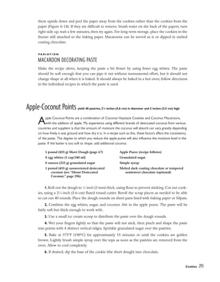 them upside down and peel the paper away from the cookies rather than the cookies from the
paper (Figure 6-14). If they are difficult to remove, brush water on the back of the papers, turn
right-side up, wait a few minutes, then try again. For long-term storage, place the cookies in the
freezer still attached to the baking paper. Macaroons can be served as is or dipped in melted
coating chocolate.
V A R I A T I O N
MACAROON DECORATING PASTE
Make the recipe above, keeping the paste a bit firmer by using fewer egg whites. The paste
should be soft enough that you can pipe it out without monumental effort, but it should not
change shape at all when it is baked. It should always be baked in a hot oven; follow directions
in the individual recipes in which the paste is used.
Apple-Coconut Points yield: 40 pastries, 21
/4 inches (5.6 cm) in diameter and 2 inches (2.5 cm) high
Apple Coconut Points are a combination of Coconut Haystack Cookies and Coconut Macaroons,
with the addition of apple. My experience using different brands of desiccated coconut from various
countries and suppliers is that the amount of moisture the coconut will absorb can vary greatly depending
on how finely it was ground and how dry it is. In a recipe such as this, these factors affect the consistency
of the paste. The degree to which you reduce the apple puree will also influence the moisture level in the
paste. If the batter is too soft to shape, add additional coconut.
1. Roll out the dough to 1
⁄8 inch (3 mm) thick, using flour to prevent sticking. Cut out cook-
ies, using a 21
⁄4-inch (5.6-cm) fluted round cutter. Reroll the scrap pieces as needed to be able
to cut out 40 rounds. Place the dough rounds on sheet pans lined with baking paper or Silpats.
2. Combine the egg whites, sugar, and coconut. Stir in the apple puree. The paste will be
fairly soft but thick enough to work with.
3. Use a small ice cream scoop to distribute the paste over the dough rounds.
4. Wet your fingers lightly so that the paste will not stick, then pinch and shape the paste
into points with 4 distinct vertical ridges. Sprinkle granulated sugar over the pastries.
5. Bake at 375°F (190°C) for approximately 15 minutes or until the cookies are golden
brown. Lightly brush simple syrup over the tops as soon as the pastries are removed from the
oven. Allow to cool completely.
6. If desired, dip the base of the cookie (the short dough) into chocolate.
Cookies 293
1 pound (455 g) Short Dough (page 67)
8 egg whites (1 cup/240 ml)
8 ounces (225 g) granulated sugar
1 pound (455 g) unsweetened desiccated
coconut (see “About Desiccated
Coconut,” page 296)
Apple Puree (recipe follows)
Granulated sugar
Simple syrup
Melted dark coating chocolate or tempered
semisweet chocolate (optional)
 