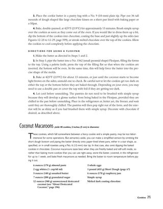 3. Place the cookie batter in a pastry bag with a No. 9 (18-mm) plain tip. Pipe out 36 tall
mounds of dough shaped like large chocolate kisses on a sheet pan lined with baking paper or
a Silpat.
4. Bake, double-panned, at 425°F (219°C) for approximately 15 minutes. Brush simple syrup
over the cookies as soon as they come out of the oven. If you would like to dress them up a bit,
dip the bottom of the cookies into chocolate, coating the base and just slightly up the sides (see
Figures 12-25 to 12-29, page 599), or streak melted chocolate over the top of the cookies. Allow
the cookies to cool completely before applying the chocolate.
D I R E C T I O N S F O R U S I N G A F L E X I P A N
1. Make the batter as directed in Steps 1 and 2.
2. In Step 3, pipe the batter into a No. 1562 (small pyramid shape) Flexipan, filling the forms
to the top. Using a palette knife, press the top of the filling flat so that when the cookies are
inverted, the bottom will be even. At the same time, this will help force the batter into the pre-
cise shape of the molds.
3. Bake at 425°F (219°C) for about 15 minutes, or just until the coconut starts to become
light brown on the sides; unmold one to check. Be careful not to let the cookies get too dark on
either the top or the bottom before they are baked through. Depending on your oven, you may
need to use a double pan or cover the top with foil if they are getting too dark.
4. Let cool before unmolding. The pastries do not need to be brushed with simple syrup
because they will develop a glossy surface from being baked in the Flexipan, provided they are
chilled in the pan before unmolding. Place in the refrigerator or, better yet, the freezer, and wait
until they are thoroughly chilled. The pastries will then pop right out of the form, and the exte-
rior will be as shiny as if you had brushed them with simple syrup. Decorate with chocolate if
desired, as described above.
Coconut Macaroons yield: 40 cookies, 2 inches (5 cm) in diameter
These cookies, which fall somewhere between a fancy cookie and a simple pastry, may be too labor-
intensive for some operations. But semantics aside, you can make a simplified version by omitting the
short dough bottom and piping the batter directly onto paper-lined sheet pans, either in a star shape, as
specified, or in small rosettes using a No. 6 (12-mm) star tip. In that case, also omit dipping the baked
cookies in chocolate. Coconut macaroons taste best when they are freshly baked and still soft inside, so
rather than baking more cookies than you can use right away, store the batter, covered, in the refrigerator
for up to 1 week, and bake fresh macaroons as needed. Bring the batter to room temperature before pip-
ing it out.
Cookies 295
6 ounces (170 g) almond paste
2 egg whites (1
⁄4 cup/60 ml)
5 ounces (140 g) unsalted butter
7 ounces (200 g) granulated sugar
12 ounces (340 g) unsweetened desiccated
coconut (see “About Desiccated
Coconut,” page 296)
3 whole eggs
1 pound (455 g) Short Dough (page 67)
6 ounces (170 g) raspberry jam
Simple syrup
Melted dark coating chocolate
 