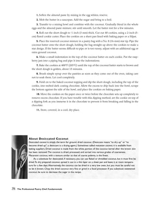 1. Soften the almond paste by mixing in the egg whites; reserve.
2. Melt the butter in a saucepan. Add the sugar and bring to a boil.
3. Transfer to a mixing bowl and combine with the coconut. Gradually blend in the whole
eggs and the almond paste mixture; stir until smooth. Let the batter rest for a few minutes.
4. Roll out the short dough to 1
⁄8 inch (3 mm) thick. Cut out 40 cookies, using a 2-inch (5-
cm) fluted cookie cutter. Place the cookies on a sheet pan lined with baking paper or a Silpat.
5. Place the reserved coconut mixture in a pastry bag with a No. 8 (16-mm) star tip. Pipe the
coconut batter onto the short dough, holding the bag straight up above the cookies to make a
star design. If the batter seems difficult to pipe or is too runny, adjust with an additional egg or
extra ground coconut.
6. Make a small indentation in the top of the coconut batter on each cookie. Put the rasp-
berry jam into a piping bag and pipe it into the indentations.
7. Bake the cookies at 400°F (205°C) until the top of the coconut batter starts to brown and
the short dough is golden, about 15 minutes.
8. Brush simple syrup over the pastries as soon as they come out of the oven, taking care
not to soak them. Let cool completely.
9. Hold on to the baked coconut topping and dip the short dough, including the top of the
cookie, into melted dark coating chocolate. Allow the excess to drip back into the bowl, scrape
the bottom against the side of the bowl, and place the cookies on baking paper.
10. Move the cookies on the paper once or twice before the chocolate sets up completely to
remove excess chocolate. If you have trouble with this dipping method, set the cookie on top of
a dipping fork as you immerse it in the chocolate to prevent it from breaking and falling in the
chocolate.
11. Store, covered, in a cool, dry place.
296 The Professional Pastry Chef: Fundamentals
About Desiccated Coconut
Desiccated coconut is simply the term for ground, dried coconut. (Desiccate means “to dry up” or “to
become dried up”; a desiccant is a drying agent.) Sometimes called macaroon coconut, it is available from
baking suppliers. Dried coconut is made from the white portion of the coconut kernel after the brown skin
has been removed.The coconut is dried, processed, and sorted into various grades of coarseness.
Macaroon coconut, with a texture similar to that of coarse polenta, is the finest.
As a substitute for desiccated, if necessary, you can use flaked or shredded coconut, but it must first be
dried.To dry prepared coconut, spread it out in a thin layer on a sheet pan and leave it at room tempera-
ture for a few days.Alternatively, the coconut can be dried in a very low oven, but you must be careful not
to let it brown. Chop the dried coconut very fine or grind in a food processor. If you substitute sweetened
coconut, be sure to decrease the sugar in the recipe.
 