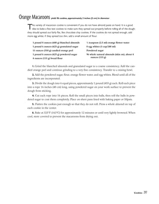 Orange Macaroons yield: 96 cookies, approximately 2 inches (5 cm) in diameter
This variety of macaroon cookie is convenient if you do not have almond paste on hand. It is a good
idea to bake a few test cookies to make sure they spread out properly before rolling all of the dough;
they should spread out fairly flat, like chocolate chip cookies. If the cookies do not spread enough, add
more egg white; if they spread too thin, add a small amount of flour.
1. Grind the blanched almonds and granulated sugar to a coarse consistency. Add the can-
died orange peel and continue grinding to a very fine consistency. Transfer to a mixing bowl.
2. Add the powdered sugar, flour, orange flower water, and egg whites. Blend until all of the
ingredients are incorporated.
3. Divide the dough into 6 equal pieces, approximately 1 pound (455 g) each. Roll each piece
into a rope 16 inches (40 cm) long, using powdered sugar on your work surface to prevent the
dough from sticking.
4. Cut each rope into 16 pieces. Roll the small pieces into balls, then roll the balls in pow-
dered sugar to coat them completely. Place on sheet pans lined with baking paper or Silpats.
5. Flatten the cookies just enough so that they do not roll. Press a whole almond on top of
each cookie in the center.
6. Bake at 325°F (163°C) for approximately 12 minutes or until very lightly browned. When
cool, store covered to prevent the macaroons from drying out.
Cookies 297
1 pound 8 ounces (680 g) blanched almonds
1 pound 6 ounces (625 g) granulated sugar
11 ounces (310 g) candied orange peel
1 pound 6 ounces (625 g) powdered sugar
4 ounces (115 g) bread flour
1
/2 teaspoon (2.5 ml) orange flower water
8 egg whites (1 cup/240 ml)
Powdered sugar
96 whole natural almonds (skin on), about 4
ounces (115 g)
 