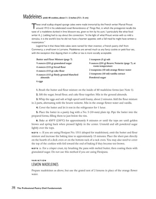 Madeleines yield: 40 cookies, about 3 x 2 inches (7.5 x 5 cm)
These small scallop-shaped sponge cakes were made immortal by the French writer Marcel Proust
around 1912 in his celebrated novel Remembrance of Things Past, in which the protagonist recalls the
taste of a madeleine dunked in lime blossom tea, given to him by his aunt. I particularly like what food
writer A. J. Liebling had to say about the connection: “In the light of what Proust wrote with so mild a
stimulus, it is the world’s loss he did not have a heartier appetite; with a full meal he might have written a
masterpiece.”
Legend has it that these little cakes were named for their inventor, a French pastry chef from
Commercy, a small town in Lorraine. Madeleines are served much as any fancy cookie or petit four sec,
with the exception that dipping them in coffee or tea is more socially acceptable.
1. Brush the butter and flour mixture on the inside of 40 madeleine forms (see Note 1).
2. Sift the sugar, bread flour, and cake flour together. Mix in the ground almonds.
3. Whip the eggs and salt at high speed until foamy, about 2 minutes. Add the flour mixture
in 2 parts, alternating with the beurre noisette. Mix in the orange flower water and vanilla.
4. Cover the batter and let it rest in the refrigerator for 1 hour.
5. Place the batter in a pastry bag with a No. 5 (10-mm) plain tip. Pipe the batter into the
prepared forms, filling them to just below the rim.
6. Bake at 450°F (230°C) for approximately 8 minutes or until the tops are until golden
brown and spring back when pressed lightly in the center. Unmold and sift powdered sugar
lightly over the tops.
N O T E 1 : If you are using Flexipan No. 1511 (shaped for madeleines), omit the butter and flour
mixture and increase the baking time to approximately 15 minutes. Place the sheet pan directly
on the hearth of a deck oven or on the bottom rack of a rack oven. You may also need to cover
the top of the cookies with foil toward the end of baking if they become too brown.
N O T E 2 : For a crisper crust, try brushing the pans with melted butter, then coating them with
granulated sugar. Do not use this method if you are using Flexipans.
V A R I A T I O N
LEMON MADELEINES
Prepare madeleines as above, but use the grated zest of 2 lemons in place of the orange flower
water.
298 The Professional Pastry Chef: Fundamentals
Butter and Flour Mixture (page 7)
9 ounces (255 g) granulated sugar
4 ounces (115 g) bread flour
4 ounces (115 g) cake flour
4 ounces (115 g) finely ground blanched
almonds
6 eggs
1 teaspoon (5 g) salt
9 ounces (255 g) Beurre Noisette (page 7), at
room temperature
2 teaspoons (10 ml) orange flower water
2 teaspoons (10 ml) vanilla extract
Powdered sugar
 