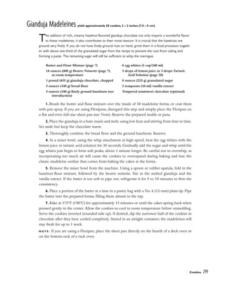 Gianduja Madeleines yield: approximately 50 cookies, 3 x 2 inches (7.5 x 5 cm)
The addition of rich, creamy hazelnut-flavored gianduja chocolate not only imparts a wonderful flavor
to these madeleines, it also contributes to their moist texture. It is crucial that the hazelnuts are
ground very finely. If you do not have finely ground nuts on hand, grind them in a food processor togeth-
er with about one-third of the granulated sugar from the recipe to prevent the nuts from caking and
forming a paste. The remaining sugar will still be sufficient to whip the meringue.
1. Brush the butter and flour mixture over the inside of 50 madeleine forms, or coat them
with pan spray. If you are using Flexipans, disregard this step and simply place the Flexipan on
a flat and even full-size sheet pan (see Note). Reserve the prepared molds or pans.
2. Place the gianduja in a bain-marie and melt, using low heat and stirring from time to time.
Set aside but keep the chocolate warm.
3. Thoroughly combine the bread flour and the ground hazelnuts. Reserve.
4. In a mixer bowl, using the whip attachment at high speed, beat the egg whites with the
lemon juice or tartaric acid solution for 30 seconds. Gradually add the sugar and whip until the
egg whites just begin to form soft peaks, about 1 minute longer. Be careful not to overwhip, as
incorporating too much air will cause the cookies to overexpand during baking and lose the
classic madeleine outline that comes from baking the cakes in the forms.
5. Remove the mixer bowl from the machine. Using a spoon or rubber spatula, fold in the
hazelnut-flour mixture, followed by the beurre noisette. Stir in the melted gianduja and the
vanilla extract. If the batter is too soft to pipe out, refrigerate it for 5 to 10 minutes to firm the
consistency.
6. Place a portion of the batter at a time in a pastry bag with a No. 6 (12-mm) plain tip. Pipe
the batter into the prepared forms, filling them almost to the top.
7. Bake at 375°F (190°C) for approximately 15 minutes or until the cakes spring back when
pressed gently in the center. Allow the cookies to cool to room temperature before unmolding.
Serve the cookies inverted (rounded side up). If desired, dip the narrower half of the cookies in
chocolate after they have cooled completely. Stored in an airtight container, the madeleines will
stay fresh for up to 1 week.
N O T E : If you are using a Flexipan, place the sheet pan directly on the hearth of a deck oven or
on the bottom rack of a rack oven.
Cookies 299
Butter and Flour Mixture (page 7)
14 ounces (400 g) Beurre Noisette (page 7),
at room temperature
1 pound (455 g) gianduja chocolate, chopped
5 ounces (140 g) bread flour
5 ounces (140 g) finely ground hazelnuts (see
introduction)
8 egg whites (1 cup/240 ml)
3 drops of lemon juice or 3 drops Tartaric
Acid Solution (page 38)
8 ounces (225 g) granulated sugar
2 teaspoons (10 ml) vanilla extract
Tempered semisweet chocolate (optional)
 