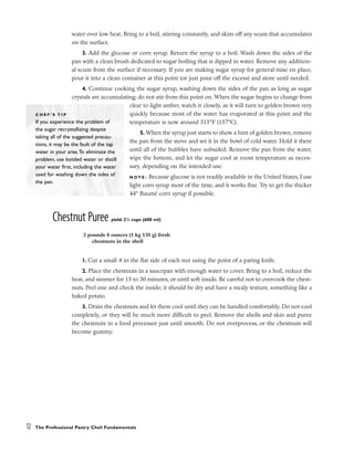 water over low heat. Bring to a boil, stirring constantly, and skim off any scum that accumulates
on the surface.
3. Add the glucose or corn syrup. Return the syrup to a boil. Wash down the sides of the
pan with a clean brush dedicated to sugar boiling that is dipped in water. Remove any addition-
al scum from the surface if necessary. If you are making sugar syrup for general mise en place,
pour it into a clean container at this point (or just pour off the excess) and store until needed.
4. Continue cooking the sugar syrup, washing down the sides of the pan as long as sugar
crystals are accumulating; do not stir from this point on. When the sugar begins to change from
clear to light amber, watch it closely, as it will turn to golden brown very
quickly because most of the water has evaporated at this point and the
temperature is now around 315°F (157°C).
5. When the syrup just starts to show a hint of golden brown, remove
the pan from the stove and set it in the bowl of cold water. Hold it there
until all of the bubbles have subsided. Remove the pan from the water,
wipe the bottom, and let the sugar cool at room temperature as neces-
sary, depending on the intended use.
N O T E : Because glucose is not readily available in the United States, I use
light corn syrup most of the time, and it works fine. Try to get the thicker
44° Baumé corn syrup if possible.
Chestnut Puree yield: 21
/2 cups (600 ml)
1. Cut a small X in the flat side of each nut using the point of a paring knife.
2. Place the chestnuts in a saucepan with enough water to cover. Bring to a boil, reduce the
heat, and simmer for 15 to 30 minutes, or until soft inside. Be careful not to overcook the chest-
nuts. Peel one and check the inside; it should be dry and have a mealy texture, something like a
baked potato.
3. Drain the chestnuts and let them cool until they can be handled comfortably. Do not cool
completely, or they will be much more difficult to peel. Remove the shells and skin and puree
the chestnuts in a food processor just until smooth. Do not overprocess, or the chestnuts will
become gummy.
12 The Professional Pastry Chef: Fundamentals
C H E F ’ S T I P
If you experience the problem of
the sugar recrystallizing despite
taking all of the suggested precau-
tions, it may be the fault of the tap
water in your area.To eliminate the
problem, use bottled water or distill
your water first, including the water
used for washing down the sides of
the pan.
2 pounds 8 ounces (1 kg 135 g) fresh
chestnuts in the shell
 