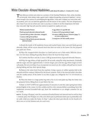 White Chocolate–Almond Madeleines yield: about 50 cookies, 3 x 2 inches (7.5 x 5 cm)
These delicious cookies came about as a variation of the Gianduja Madeleines. Here, white chocolate
and almonds, which always make a good match, replace the gianduja and ground hazelnuts. I cannot
stress enough to be cautious of overwhipping the egg whites. I have seen it happen too many times with
my students, and it can ruin both the appearance and the texture of the cookies. The oven temperature is
also critical; if you are not certain your oven is accurate, it is better to set the temperature a bit lower
than instructed. High heat will cause the cookies to expand too rapidly and crack.
1. Brush the inside of 50 madeleine forms with melted butter, then coat with finely ground
almonds. Shake off the excess almond meal that does not stick to the butter. Set the prepared
pan aside (see Note).
2. Place the chopped white chocolate in a bowl and set over a bain-marie. Melt the choco-
late over low heat, stirring frequently. Remove from the heat but keep warm.
3. Combine the flour and the 5-ounce (140-g) measurement of ground almonds. Reserve.
4. Whip the egg whites at high speed for 30 seconds, using the whip attachment. Gradually
add the sugar and beat approximately 1 minute longer, just until the egg whites begin to form
soft peaks. Do not overwhip; if you incorporate too much air, the cookies will puff up too much
during baking and lose their special shape.
5. Remove the mixer bowl from the machine. Using a spoon or rubber spatula, fold in the
almond and flour mixture, followed by the beurre noisette. Fold in the reserved white chocolate
and the vanilla extract. If the batter is too thin to pipe out, refrigerate for 5 to 10 minutes to
thicken.
6. Place the batter in a large pastry bag with a No. 6 (12-mm) plain tip. Pipe the batter into
the prepared forms, filling them to just below the rim.
7. Bake at 375°F (190°C) for approximately 15 minutes or until the cakes spring back when
pressed lightly in the center. Let the cookies cool for a few minutes before unmolding. Serve the
madeleines inverted (rounded-side up). Store the madeleines in an airtight container for up
to 1 week.
N O T E : If using a Flexipan, omit the unmeasured melted butter and almond meal as well as Step
1. Instead, place the Flexipan on a flat, even sheet pan (a perforated sheet pan is preferable) and
set aside while you make the batter. In Step 7, place the sheet pan directly on the hearth of a
deck oven or on the bottom rack of a rack oven.
Cookies 301
Melted unsalted butter
Finely ground almonds (almond meal)
1 pound (455 g) white chocolate, chopped
5 ounces (140 g) bread flour
5 ounces (140 g) finely ground almonds
(almond meal)
8 egg whites (1 cup/240 ml)
8 ounces (225 g) granulated sugar
14 ounces (400 g) Beurre Noisette (page 7),
at room temperature
2 teaspoons (10 ml) vanilla extract
 