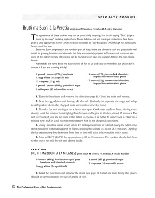 S P E C I A L T Y C O O K I E S
Brutti ma Buoni à la Venetia yield: about 50 cookies, 11
/2 inches (3.7 cm) in diameter
The appearance of these cookies may not be particularly tempting, but the old saying “Don’t judge a
book by its cover” certainly applies here. These delicious nut and meringue confections have been
given a very appropriate name––brutti ma buoni translates to “ugly but good.” And though not particularly
fancy, good they are.
Brutti ma Buoni originated in the northern part of Italy, where the climate is cool and particularly well
suited to growing hazelnuts and almonds, but they are especially popular in Florence and numerous ver-
sions of this rather homely little cookie can be found all over Italy; one variation follows the main recipe
below.
Admittedly, the name Brutti ma Buoni is kind of fun to say and easy to remember, but please don’t
misuse it if you are traveling in Italy!
1. Toast the hazelnuts and remove the skins (see page 6). Grind the nuts and reserve.
2. Beat the egg whites until foamy; add the salt. Gradually incorporate the sugar and whip
to stiff peaks. Fold in the chopped nuts and vanilla extract by hand.
3. Transfer the nut meringue to a heavy saucepan. Cook over medium heat, stirring con-
stantly, until the mixture turns light golden brown and begins to thicken, about 15 minutes. Do
not overcook; if you are not sure if the batter is cooked, it is better to undercook it. Place in a
mixing bowl and let cool to room temperature. Stir in the chopped chocolates.
4. Using a small ice cream scoop (about 11
⁄2 tablespoons/25 ml in volume), scoop the batter onto
sheet pans lined with baking paper or Silpats, spacing the rounds 11
⁄2 inches (3.7 cm) apart. Dipping
the ice cream scoop into hot water from time to time will make this procedure much easier.
5. Bake at 325°F (163°C) for approximately 25 to 30 minutes. The cookies should feel firm
to the touch but still be soft and chewy inside.
V A R I A T I O N
BRUTTI MA BUONI A LA MILANESE yield: about 40 cookies, 11
/2 inches (3.7 cm) in diameter
1. Toast the hazelnuts and remove the skins (see page 6). Crush the nuts finely; the pieces
should be approximately the size of grains of rice.
302 The Professional Pastry Chef: Fundamentals
1 pound 4 ounces (570 g) hazelnuts
12 egg whites (11
⁄2 cups/360 ml)
1
⁄2 teaspoon (2.5 g) salt
1 pound 8 ounces (680 g) granulated sugar
1 tablespoon (15 ml) vanilla extract
6 ounces (170 g) sweet dark chocolate,
chopped into raisin-sized pieces
2 ounces (55 g) unsweetened chocolate,
chopped into raisin-sized pieces
14 ounces (400 g) hazelnuts or equal parts
hazelnuts and blanched almonds
16 egg whites (2 cups/480 ml)
1 pound (455 g) granulated sugar
2 teaspoons (10 ml) vanilla extract
 