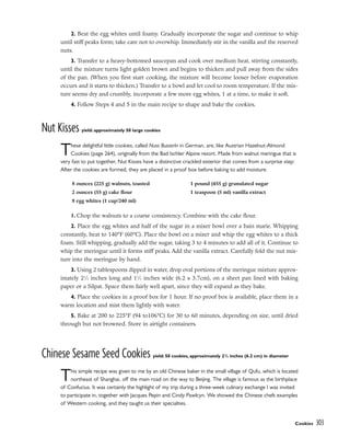 2. Beat the egg whites until foamy. Gradually incorporate the sugar and continue to whip
until stiff peaks form; take care not to overwhip. Immediately stir in the vanilla and the reserved
nuts.
3. Transfer to a heavy-bottomed saucepan and cook over medium heat, stirring constantly,
until the mixture turns light golden brown and begins to thicken and pull away from the sides
of the pan. (When you first start cooking, the mixture will become looser before evaporation
occurs and it starts to thicken.) Transfer to a bowl and let cool to room temperature. If the mix-
ture seems dry and crumbly, incorporate a few more egg whites, 1 at a time, to make it soft.
4. Follow Steps 4 and 5 in the main recipe to shape and bake the cookies.
Nut Kisses yield: approximately 50 large cookies
These delightful little cookies, called Nuss Busserln in German, are, like Austrian Hazelnut-Almond
Cookies (page 264), originally from the Bad Ischler Alpine resort. Made from walnut meringue that is
very fast to put together, Nut Kisses have a distinctive crackled exterior that comes from a surprise step:
After the cookies are formed, they are placed in a proof box before baking to add moisture.
1. Chop the walnuts to a coarse consistency. Combine with the cake flour.
2. Place the egg whites and half of the sugar in a mixer bowl over a bain marie. Whipping
constantly, heat to 140°F (60°C). Place the bowl on a mixer and whip the egg whites to a thick
foam. Still whipping, gradually add the sugar, taking 3 to 4 minutes to add all of it. Continue to
whip the meringue until it forms stiff peaks. Add the vanilla extract. Carefully fold the nut mix-
ture into the meringue by hand.
3. Using 2 tablespoons dipped in water, drop oval portions of the meringue mixture approx-
imately 21
⁄2 inches long and 11
⁄2 inches wide (6.2 x 3.7cm), on a sheet pan lined with baking
paper or a Silpat. Space them fairly well apart, since they will expand as they bake.
4. Place the cookies in a proof box for 1 hour. If no proof box is available, place them in a
warm location and mist them lightly with water.
5. Bake at 200 to 225°F (94 to106°C) for 30 to 60 minutes, depending on size, until dried
through but not browned. Store in airtight containers.
Chinese Sesame Seed Cookies yield: 50 cookies, approximately 21
/2 inches (6.2 cm) in diameter
This simple recipe was given to me by an old Chinese baker in the small village of Qufu, which is located
northeast of Shanghai, off the main road on the way to Beijing. The village is famous as the birthplace
of Confucius. It was certainly the highlight of my trip during a three-week culinary exchange I was invited
to participate in, together with Jacques Pepin and Cindy Pawlcyn. We showed the Chinese chefs examples
of Western cooking, and they taught us their specialties.
Cookies 303
8 ounces (225 g) walnuts, toasted
2 ounces (55 g) cake flour
8 egg whites (1 cup/240 ml)
1 pound (455 g) granulated sugar
1 teaspoon (5 ml) vanilla extract
 