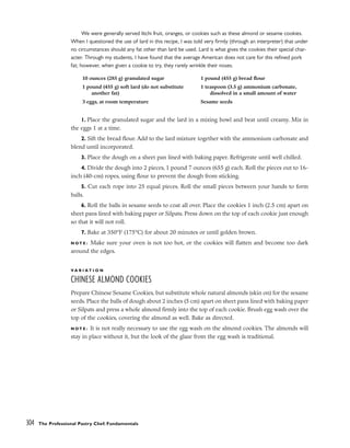 We were generally served litchi fruit, oranges, or cookies such as these almond or sesame cookies.
When I questioned the use of lard in this recipe, I was told very firmly (through an interpreter) that under
no circumstances should any fat other than lard be used. Lard is what gives the cookies their special char-
acter. Through my students, I have found that the average American does not care for this refined pork
fat; however, when given a cookie to try, they rarely wrinkle their noses.
1. Place the granulated sugar and the lard in a mixing bowl and beat until creamy. Mix in
the eggs 1 at a time.
2. Sift the bread flour. Add to the lard mixture together with the ammonium carbonate and
blend until incorporated.
3. Place the dough on a sheet pan lined with baking paper. Refrigerate until well chilled.
4. Divide the dough into 2 pieces, 1 pound 7 ounces (655 g) each. Roll the pieces out to 16-
inch (40-cm) ropes, using flour to prevent the dough from sticking.
5. Cut each rope into 25 equal pieces. Roll the small pieces between your hands to form
balls.
6. Roll the balls in sesame seeds to coat all over. Place the cookies 1 inch (2.5 cm) apart on
sheet pans lined with baking paper or Silpats. Press down on the top of each cookie just enough
so that it will not roll.
7. Bake at 350°F (175°C) for about 20 minutes or until golden brown.
N O T E : Make sure your oven is not too hot, or the cookies will flatten and become too dark
around the edges.
V A R I A T I O N
CHINESE ALMOND COOKIES
Prepare Chinese Sesame Cookies, but substitute whole natural almonds (skin on) for the sesame
seeds. Place the balls of dough about 2 inches (5 cm) apart on sheet pans lined with baking paper
or Silpats and press a whole almond firmly into the top of each cookie. Brush egg wash over the
top of the cookies, covering the almond as well. Bake as directed.
N O T E : It is not really necessary to use the egg wash on the almond cookies. The almonds will
stay in place without it, but the look of the glaze from the egg wash is traditional.
304 The Professional Pastry Chef: Fundamentals
10 ounces (285 g) granulated sugar
1 pound (455 g) soft lard (do not substitute
another fat)
3 eggs, at room temperature
1 pound (455 g) bread flour
1 teaspoon (3.5 g) ammonium carbonate,
dissolved in a small amount of water
Sesame seeds
 