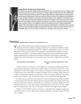 Florentinas yield: 36 cookies, 31
/4 inches (8.1 cm) in diameter (Photo 18)
You will find these classic cookies in just about every pastry shop in continental Europe and
Scandinavia, often with the addition of chopped candied fruit. The cookies can be left flat or molded
into a curved shape by draping the soft cookies over a rolling pin and leaving them to set up, as in a Tuile.
Most often, they are just over 3 inches (7.5 cm) in diameter, round and flat, with chocolate on one side
combed into a wavy pattern. The chocolate is added not only because it looks and tastes good, but also
because it helps prevent the cookies from becoming soft. Florentinas are also made into cookie shells
shaped in the manner of pirouettes or in cones, and are used in many types of elegant desserts and filled
pastries.
1. Draw 36 circles, 31
⁄4 inches (8.1 cm) in diameter, on 2 full sheets of baking paper (18 cir-
cles per sheet), using a plain cookie cutter as a guide. Make 2 rows of 5 and 2 rows of 4 in a stag-
gered pattern on each sheet of paper so the circles are evenly spaced. Invert the papers, place them
on sheet pans, and set aside while you prepare the batter. If you are making a large number of
cookies or making them regularly, you may want to make one template and reuse it by placing
another sheet of paper on top, as described in Steps 3 and 4 of Florentina Cups (page 307).
2. Using 2 spoons, divide the batter between the circles, flattening and spreading it to within
1
⁄4 inch (6 mm) of the drawn lines. Wet the spoons to keep the batter from sticking. If the batter
was made ahead and is therefore cold and firm, you can portion it instead by dividing it in half,
rolling each half out to a rope, and cutting 18 equal pieces from each rope. In this case, simply
place the small portions, 1 per circle, on the papers and flatten the dough with your fingers.
3. Bake at 375°F (190°C) for about 8 minutes or until light brown. Stagger the baking so
you will have time to trim the edges of the cookies immediately as you take each pan from the
oven, as follows.
Cookies 305
Large-Scale Production Florentinas
The method used here for making the Florentinas perfectly round is practical only if you are making a small
quantity and you have a use for the scrap pieces––although, unless you hide them, they will be nibbled away
in record time.To produce these cookies in a large quantity and/or on a regular basis, you should purchase
special Florentina baking sheets.These are coated with silicone and feature very shallow, round indentations
in which the batter spreads out into perfect circles. Special sheets are also available for forming the choco-
late coating.These pans have round indentations with the same diameter as the cookie pans, but the inden-
tations are even thinner and have the classic wavy pattern on the bottom. Chocolate is spread in the inden-
tations and left to harden in the refrigerator; then the chocolate discs and the cookies are sandwiched
together with a little additional melted chocolate.The latest timesaving tool is the Flexipan made in just the
right size to shape and bake the batter (see page 307). If the chef is using one of these methods, he or she
is probably using one of the convenient––and foolproof––Florentina mixes that are also available.
Florentina Batter (recipe follows) Bittersweet chocolate, tempered (see Chef’s
Tip)
 