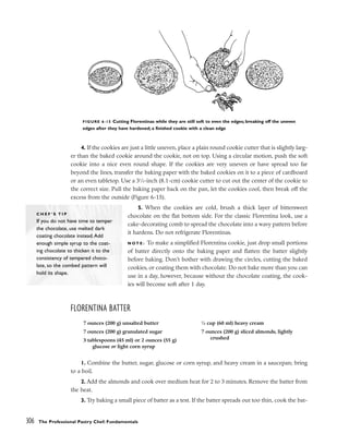 4. If the cookies are just a little uneven, place a plain round cookie cutter that is slightly larg-
er than the baked cookie around the cookie, not on top. Using a circular motion, push the soft
cookie into a nice even round shape. If the cookies are very uneven or have spread too far
beyond the lines, transfer the baking paper with the baked cookies on it to a piece of cardboard
or an even tabletop. Use a 31
⁄4-inch (8.1-cm) cookie cutter to cut out the center of the cookie to
the correct size. Pull the baking paper back on the pan, let the cookies cool, then break off the
excess from the outside (Figure 6-15).
5. When the cookies are cold, brush a thick layer of bittersweet
chocolate on the flat bottom side. For the classic Florentina look, use a
cake-decorating comb to spread the chocolate into a wavy pattern before
it hardens. Do not refrigerate Florentinas.
N O T E : To make a simplified Florentina cookie, just drop small portions
of batter directly onto the baking paper and flatten the batter slightly
before baking. Don’t bother with drawing the circles, cutting the baked
cookies, or coating them with chocolate. Do not bake more than you can
use in a day, however, because without the chocolate coating, the cook-
ies will become soft after 1 day.
FLORENTINA BATTER
1. Combine the butter, sugar, glucose or corn syrup, and heavy cream in a saucepan; bring
to a boil.
2. Add the almonds and cook over medium heat for 2 to 3 minutes. Remove the batter from
the heat.
3. Try baking a small piece of batter as a test. If the batter spreads out too thin, cook the bat-
306 The Professional Pastry Chef: Fundamentals
FIGURE 6-15 Cutting Florentinas while they are still soft to even the edges; breaking off the uneven
edges after they have hardened; a finished cookie with a clean edge
C H E F ’ S T I P
If you do not have time to temper
the chocolate, use melted dark
coating chocolate instead.Add
enough simple syrup to the coat-
ing chocolate to thicken it to the
consistency of tempered choco-
late, so the combed pattern will
hold its shape.
7 ounces (200 g) unsalted butter
7 ounces (200 g) granulated sugar
3 tablespoons (45 ml) or 2 ounces (55 g)
glucose or light corn syrup
1
⁄4 cup (60 ml) heavy cream
7 ounces (200 g) sliced almonds, lightly
crushed
 