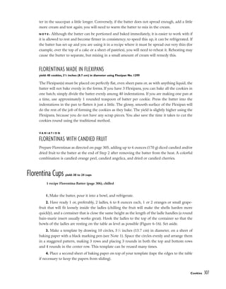 ter in the saucepan a little longer. Conversely, if the batter does not spread enough, add a little
more cream and test again; you will need to warm the batter to mix in the cream.
N O T E : Although the batter can be portioned and baked immediately, it is easier to work with if
it is allowed to rest and become firmer in consistency; to speed this up, it can be refrigerated. If
the batter has set up and you are using it in a recipe where it must be spread out very thin (for
example, over the top of a cake or a sheet of pastries), you will need to reheat it. Reheating may
cause the butter to separate, but mixing in a small amount of cream will remedy this.
FLORENTINAS MADE IN FLEXIPANS
yield: 40 cookies, 31
/2 inches (8.7 cm) in diameter using Flexipan No. 1299
The Flexipan(s) must be placed on perfectly flat, even sheet pans or, as with anything liquid, the
batter will not bake evenly in the forms. If you have 3 Flexipans, you can bake all the cookies in
one batch; simply divide the batter evenly among 40 indentations. If you are making one pan at
a time, use approximately 1 rounded teaspoon of batter per cookie. Press the batter into the
indentations in the pan to flatten it just a little. The glossy, smooth surface of the Flexipan will
do the rest of the job of forming the cookies as they bake. The yield is slightly higher using the
Flexipans, because you do not have any scrap pieces. You also save the time it takes to cut the
cookies round using the traditional method.
V A R I A T I O N
FLORENTINAS WITH CANDIED FRUIT
Prepare Florentinas as directed on page 305, adding up to 6 ounces (170 g) diced candied and/or
dried fruit to the batter at the end of Step 2 after removing the batter from the heat. A colorful
combination is candied orange peel, candied angelica, and dried or candied cherries.
Florentina Cups yield: 20 to 24 cups
1. Make the batter, pour it into a bowl, and refrigerate.
2. Have ready 1 or, preferably, 2 ladles, 6 to 8 ounces each, 1 or 2 oranges or small grape-
fruit that will fit loosely inside the ladles (chilling the fruit will make the shells harden more
quickly), and a container that is close the same height as the length of the ladle handles (a round
bain-marie insert usually works great). Hook the ladles to the top of the container so that the
bowls of the ladles are resting on the table as level as possible (Figure 6-16). Set aside.
3. Make a template by drawing 10 circles, 51
⁄2 inches (13.7 cm) in diameter, on a sheet of
baking paper with a black marking pen (see Note 1). Space the circles evenly and arrange them
in a staggered pattern, making 3 rows and placing 3 rounds in both the top and bottom rows
and 4 rounds in the center row. This template can be reused many times.
4. Place a second sheet of baking paper on top of your template (tape the edges to the table
if necessary to keep the papers from sliding).
Cookies 307
1 recipe Florentina Batter (page 306), chilled
 