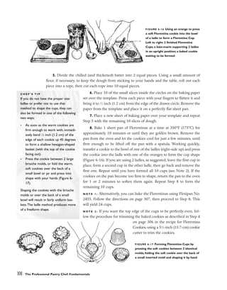 5. Divide the chilled (and thickened) batter into 2 equal pieces. Using a small amount of
flour, if necessary, to keep the dough from sticking to your hands and the table, roll out each
piece into a rope, then cut each rope into 10 equal pieces.
6. Place 10 of the small slices inside the circles on the baking paper
set over the template. Press each piece with your fingers to flatten it and
bring it to 1
⁄2 inch (1.2 cm) from the edge of the drawn circle. Remove the
paper from the template and place it on a perfectly flat sheet pan.
7. Place a new sheet of baking paper over your template and repeat
Step 5 with the remaining 10 slices of dough.
8. Bake 1 sheet pan of Florentinas at a time at 350°F (175°C) for
approximately 10 minutes or until they are golden brown. Remove the
pan from the oven and let the cookies cool for just a few minutes, until
firm enough to be lifted off the pan with a spatula. Working quickly,
transfer a cookie to the bowl of one of the ladles (right-side up) and press
the cookie into the ladle with one of the oranges to form the cup shape
(Figure 6-16). If you are using 2 ladles, as suggested, leave the first cup in
place, form a second cup in the other ladle, then go back and remove the
first one. Repeat until you have formed all 10 cups (see Note 2). If the
cookies on the pan become too firm to shape, return the pan to the oven
for 1 or 2 minutes to soften them again. Repeat Step 8 to form the
remaining 10 cups.
N O T E 1 : Alternatively, you can bake the Florentinas using Flexipan No.
2455. Follow the directions on page 307, then proceed to Step 8. This
will yield 24 cups.
N O T E 2 : If you want the top edge of the cups to be perfectly even, fol-
low the procedure for trimming the baked cookies as described in Step 4
on page 306 in the recipe for Florentina
Cookies, using a 51
⁄2-inch (13.7-cm) cookie
cutter to trim the cookies.
308 The Professional Pastry Chef: Fundamentals
FIGURE 6-16 Using an orange to press
a soft Florentina cookie into the bowl
of a ladle to form a Florentina Cup.
Left to right: 2 finished Florentina
Cups; a bain-marie supporting 2 ladles
in an upright position; a baked cookie
waiting to be formed
C H E F ’ S T I P
If you do not have the proper size
ladles or prefer not to use that
method to shape the cups, they can
also be formed in one of the following
two ways:
• As soon as the warm cookies are
firm enough to work with, immedi-
ately bend 1
⁄2 inch (1.2 cm) of the
edge of each cookie up 45 degrees
to form a shallow hexagon-shaped
basket (with the top of the cookie
facing out).
• Press the cookie between 2 large
brioche molds, or fold the warm,
soft cookies over the back of a
small bowl or jar and press into
shape with your hands (Figure 6-
17).
Shaping the cookies with the brioche
molds or over the back of a small
bowl will result in fairly uniform bas-
kets.The ladle method produces more
of a freeform shape.
FIGURE 6-17 Forming Florentina Cups by
pressing the soft cookies between 2 identical
molds; folding the soft cookie over the back of
a small inverted mold and shaping it by hand
 